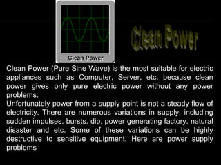 Clean Power (Pure Sine Wave) is the most suitable for electric
appliances such as Computer, Server, etc. because clean
power gives only pure electric power without any power
problems.
Unfortunately power from a supply point is not a steady flow of
electricity. There are numerous variations in supply, including
sudden impulses, bursts, dip, power generating factory, natural
disaster and etc. Some of these variations can be highly
destructive to sensitive equipment. Here are power supply
problems
 