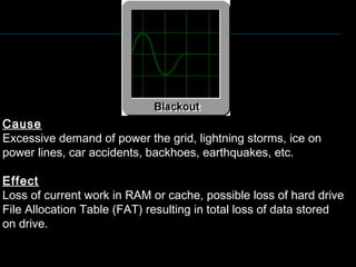 Cause
Excessive demand of power the grid, lightning storms, ice on
power lines, car accidents, backhoes, earthquakes, etc.
Effect
Loss of current work in RAM or cache, possible loss of hard drive
File Allocation Table (FAT) resulting in total loss of data stored
on drive.
 