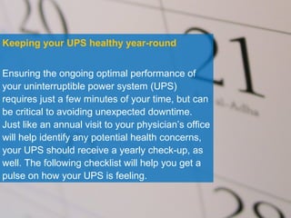 © 2012 Eaton Corporation. All rights reserved.
Keeping your UPS healthy year-round
Ensuring the ongoing optimal performance of
your uninterruptible power system (UPS)
requires just a few minutes of your time, but can
be critical to avoiding unexpected downtime. Jus
like an annual visit to your physician’s office will
help identify any potential health concerns, your
UPS should receive a yearly check-up, as well.
The following checklist will help you get a pulse
on how your UPS is feeling.
 