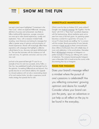 TREND
FIVE SHOW ME THE FUN
INSIGHTS
Last year’s trend report highlighted “Contentment is the
New Cool,” where we explored Millennials’ changing
definition of success and achievement. Less likely to
follow traditional life trajectories, younger consumers
are more apt to value shared experiences, novelty and
exploration. Now, with a recession mindset finally
receding, more Americans are looking for messages that
reflect a greater sense of optimism and prioritization of
shared experiences. Brands will increasingly reflect these
aspirations with campaigns that highlight a collective
cultural desire for joy, discovery and good old-fashioned
fun. The tone that resonates with this audience isn’t all
snark and irony. It’s optimistic and smart, and nice is the
new cool.
Just look to the perennial late-night TV wars for an
example of how fun and nice succeeds. Jimmy Fallon, a
Gen X-er, has established himself as the late-night host for
the optimistic, fun-seeking Millennial set and beyond. He’s
quickly become an omnicultural celebrity who appeals
to a broad audience with not only a never-ending stream
of fun and creative hijinks, but also a super-savvy social
media strategy that spreads that fun afar.
MARKETPLACE MANIFESTATIONS
What’s more fun than an Andrew W.K. party anthem?
Google’s new Android campaign “Be Together. Not the
Same” with W.K.’s “Party Hard” soundtrack dispenses
with the heartwarming, almost meditative spots we’ve
seen from many of the tech giants. An operating system
becomes a conduit for a good time. Of course, it’s
not just TV where brands are extolling “fun” to connect
with this mindset. Brand sponsorship of music festivals
continues to break records as these communal events
draw millions of enthusiastic fans with multiple days of
music and celebration. In the social sphere, Mercedes-
Benz’s #GLApacked campaign on Instagram is a
perfect example of infusing your offering with a sense
of adventure. The company loaned popular Instagram
users a Mercedes GLA to travel across the country while
documenting their trip on Instagram.
FOOD FOR THOUGHT
Does your brand’s message reflect
a mindset where the pursuit of
one’s passions is celebrated? Are
you reflecting consumers’ growing
optimism and desire for novelty?
Consider where your brand can
join the party, spur an adventure or
just help us all reflect on the joy to
be found in the everyday.
 