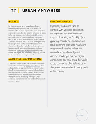 TREND
SIX URBAN ANYWHERE
INSIGHTS
For the past several years, we’ve been following
America’s growing urbanization as more of us are
attracted to the country’s largest metro areas, not just for
economic reasons, but also to satisfy our desire for access
to the arts, restaurants and vibrant, walkable centers.
As a result, many of the country’s largest metro area’s,
like DC and LA, have experienced an influx of younger
Americans. However, for 2015 we’re tracking the trend
towards growth in smaller cities and non-core urban
destinations. Cities like Nashville, Portland and Denver
have successfully repositioned themselves as vibrant
communities attracting college graduates and young
families seeking the best amenities of a big city, but with
the charm and ease of living “smaller.”
MARKETPLACE MANIFESTATIONS
While the country’s smallest and most rural communities
continue to face challenging population declines, these
mid-sized cities have proven that in an interconnected,
digitally empowered society, a shared culture of ideas
and amenities can be had in a variety of geographies.
Brands like Starbucks, Whole Foods and that little
champion of local messaging, Trader Joe’s, have
expanded to smaller markets and localized their stores to
community tastes.
FOOD FOR THOUGHT
Especially as brands race to
connect with younger consumers,
it’s important not to assume that
they’re all moving to Brooklyn (and
growing beards) or San Francisco
(and launching start-ups). Marketing
imagery will need to reflect this
new urban-anywhere dynamic
and acknowledge that our digital
connections not only bring the world
to us, but they’re also helping us to
shape our communities in many parts
of the country.
 
