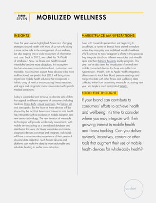 TREND
SEVEN MOBILIZED WELLNESS
INSIGHTS
Over the years we’ve highlighted Americans’ changing
strategies around health with more of us not only taking
a more active role in the management of our wellness,
but also tapping into a wider ecosystem of information
and care. Back in 2012, we called this “A World
of Wellness.” Now, as fitness and health-focused
wearables become more ubiquitous, this ecosystem
has become even more individualized, customized and
trackable. As consumers expect these devices to be more
multifunctional, we predict that 2015 will bring more
digital and mobile health solutions that incorporate a
holistic array of metrics encompassing fitness measures,
vital signs and diagnostic metrics associated with specific
medical conditions.
Today’s wearables tend to focus on discrete sets of data
that appeal to different segments of consumers including
hardcore fitness buffs, casual exercisers, the fashion set
and data geeks. But the future of these devices will be
shaped by the fact that Americans’ interest in total health
has intersected with a revolution in mobile adoption and
new sensor technology. The next iteration of wearable
technologies will provide whole-body assessments, with
mobile devices acting as a centralized database and
dashboard for users. As fitness wearables and mobile
diagnostic devices converge and integrate, individuals
will have a more seamless experience of their personal
physical data collection. Such holistic devices and
platforms can make the data far more actionable and
valuable, leading to swifter mass adoption.
MARKETPLACE MANIFESTATIONS
Even with household penetration just beginning to
accelerate, a variety of brands have started to explore
where they may play in a mobilized world of wellness.
We’ll continue to track Walgreen’s efforts in this space as
they integrate data from different wearables and mhealth
apps into their Balance Rewards loyalty program. This
year, we’ve also seen the introduction of several new
mobile connected devices for those who suffer from
hypertension. iHealth, with its Apple Health integration,
allows users to track their blood pressure readings and
merge this data with other fitness and wellbeing data
collected either from an existing wearable or, starting next
year, via Apple’s much anticipated Watch.
FOOD FOR THOUGHT
If your brand can contribute to
consumers’ efforts to achieve health
and wellbeing, it’s time to consider
where you may integrate with their
growing interest in mobile health
and fitness tracking. Can you deliver
rewards, incentives, content or other
tools that augment their use of mobile
health devices for whole-body health?
 