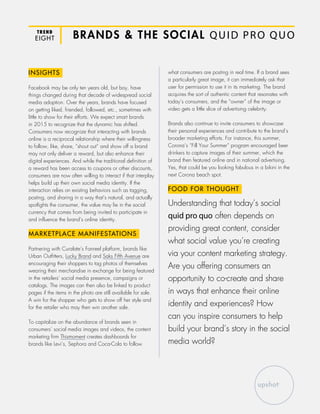 TREND
EIGHT BRANDS & THE SOCIAL QUID PRO QUO
INSIGHTS
Facebook may be only ten years old, but boy, have
things changed during that decade of widespread social
media adoption. Over the years, brands have focused
on getting liked, friended, followed, etc., sometimes with
little to show for their efforts. We expect smart brands
in 2015 to recognize that the dynamic has shifted.
Consumers now recognize that interacting with brands
online is a reciprocal relationship where their willingness
to follow, like, share, “shout out” and show off a brand
may not only deliver a reward, but also enhance their
digital experiences. And while the traditional definition of
a reward has been access to coupons or other discounts,
consumers are now often willing to interact if that interplay
helps build up their own social media identity. If the
interaction relies on existing behaviors such as tagging,
posting, and sharing in a way that’s natural, and actually
spotlights the consumer, the value may lie in the social
currency that comes from being invited to participate in
and influence the brand’s online identity.
MARKETPLACE MANIFESTATIONS
Partnering with Curalate’s Fanreel platform, brands like
Urban Outfitters, Lucky Brand and Saks Fifth Avenue are
encouraging their shoppers to tag photos of themselves
wearing their merchandise in exchange for being featured
in the retailers’ social media presence, campaigns or
catalogs. The images can then also be linked to product
pages if the items in the photo are still available for sale.
A win for the shopper who gets to show off her style and
for the retailer who may then win another sale.
To capitalize on the abundance of brands seen in
consumers’ social media images and videos, the content
marketing firm Thismoment creates dashboards for
brands like Levi’s, Sephora and Coca-Cola to follow
what consumers are posting in real time. If a brand sees
a particularly great image, it can immediately ask that
user for permission to use it in its marketing. The brand
acquires the sort of authentic content that resonates with
today’s consumers, and the “owner” of the image or
video gets a little slice of advertising celebrity.
Brands also continue to invite consumers to showcase
their personal experiences and contribute to the brand’s
broader marketing efforts. For instance, this summer,
Corona’s “Fill Your Summer” program encouraged beer
drinkers to capture images of their summer, which the
brand then featured online and in national advertising.
Yes, that could be you looking fabulous in a bikini in the
next Corona beach spot.
FOOD FOR THOUGHT
Understanding that today’s social
quid pro quo often depends on
providing great content, consider
what social value you’re creating
via your content marketing strategy.
Are you offering consumers an
opportunity to co-create and share
in ways that enhance their online
identity and experiences? How
can you inspire consumers to help
build your brand’s story in the social
media world?
 