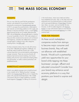 TREND
NINE THE MASS SOCIAL ECONOMY
INSIGHTS
Did your mom Uber this year? Did the grandparents
vacation with Airbnb? It’s not just those crazy kids
enjoying the conveniences of social economy services.
In 2015, we expect the social economy, where peer-to-
peer networks use technology platforms to link supply and
demand, to become mainstream. In fact, a recent KPMG
report forecasts that the rise of mobility alternatives like
Uber, Lyft and RelayRides will eventually lead to a decline
in two-car households in the US. With wider adoption of
these and other social economy services such as Instacart
and DogVacay, we’ll also see collaborative commerce
concepts begin to influence many other categories,
including those in the B2B world.
As these companies mature, they not only will continue
to face their well-publicized regulatory challenges, but
they’ll also need to build their brands with a wider
customer base that’s not just dominated by early-adopting
younger consumers. These new economy brands will
embrace tried and true brand marketing. Such brand
building will come from more traditional marketing efforts
and sponsorships, as well as creative partnerships with
established brands.
MARKETPLACE MANIFESTATIONS
Airbnb’s new global campaign aims to build the brand
in new markets with its “Belong Anywhere” message,
while its new business travel offering aims to integrate the
system with corporate travel departments. Also notable
is the brand’s decision to begin publishing a quarterly
travel magazine, Pineapple, an offering not uncommon
in the travel industry, where many hotels and airlines
have established print pubs. Uber, on the other hand, has
embraced more unconventional tactics to build its brand
with its past special deliveries of Home Depot Christmas
trees, kittens, ice cream, and most recently, flu shots.
However, its 2014 mobile integration with American
Express is a sign of the brand’s desire to move beyond
stunt marketing and communicate legitimacy to a wider
customer base.
FOOD FOR THOUGHT
As these social marketplace
companies evolve from start-ups
to become major consumer and
business brands, they will seek
out alliances with established
brands. Would such a partnership
yield new opportunities for your
brand while tapping into these
businesses’ younger, affluent and
educated consumers? Consider how
your brand may enhance social
economy platforms in a way that
positions your brand to surprise and
delight.
 