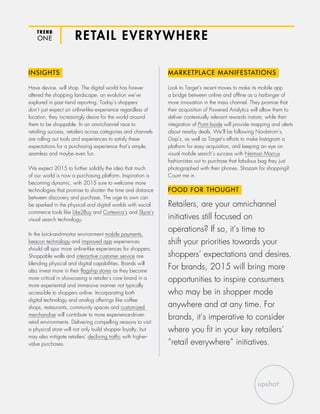 RETAIL EVERYWHERETREND
ONE
INSIGHTS
Have device, will shop. The digital world has forever
altered the shopping landscape, an evolution we’ve
explored in past trend reporting. Today’s shoppers
don’t just expect an online-like experience regardless of
location, they increasingly desire for the world around
them to be shoppable. In an omnichannel race to
retailing success, retailers across categories and channels
are rolling out tools and experiences to satisfy these
expectations for a purchasing experience that’s simple,
seamless and maybe even fun.
We expect 2015 to further solidify the idea that much
of our world is now a purchasing platform. Inspiration is
becoming dynamic, with 2015 sure to welcome more
technologies that promise to shorten the time and distance
between discovery and purchase. The urge to own can
be sparked in the physical and digital worlds with social
commerce tools like Like2Buy and Cortexica’s and Slyce’s
visual search technology.
In the brick-and-mortar environment mobile payments,
beacon technology and improved app experiences
should all spur more online-like experiences for shoppers.
Shoppable walls and interactive customer service are
blending physical and digital capabilities. Brands will
also invest more in their flagship stores as they become
more critical in showcasing a retailer’s core brand in a
more experiential and immersive manner not typically
accessible to shoppers online. Incorporating both
digital technology and analog offerings like coffee
shops, restaurants, community spaces and customized
merchandise will contribute to more experience-driven
retail environments. Delivering compelling reasons to visit
a physical store will not only build shopper loyalty, but
may also mitigate retailers’ declining traffic with higher-
value purchases.
MARKETPLACE MANIFESTATIONS
Look to Target’s recent moves to make its mobile app
a bridge between online and offline as a harbinger of
more innovation in the mass channel. They promise that
their acquisition of Powered Analytics will allow them to
deliver contextually relevant rewards instore, while their
integration of Point Inside will provide mapping and alerts
about nearby deals. We’ll be following Nordstrom’s,
Gap’s, as well as Target’s efforts to make Instagram a
platform for easy acquisition, and keeping an eye on
visual mobile search’s success with Neiman Marcus
fashionistas out to purchase that fabulous bag they just
photographed with their phones. Shazam for shopping?
Count me in.
FOOD FOR THOUGHT
Retailers, are your omnichannel
initiatives still focused on
operations? If so, it’s time to
shift your priorities towards your
shoppers’ expectations and desires.
For brands, 2015 will bring more
opportunities to inspire consumers
who may be in shopper mode
anywhere and at any time. For
brands, it’s imperative to consider
where you fit in your key retailers’
“retail everywhere” initiatives.
 