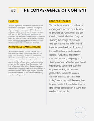 TREND
TEN THE CONVERGENCE OF CONTENT
INSIGHTS
As digital experiences become more seamless, intuitive
and mobile, we anticipate a continuing convergence
of content creation and access in 2015. Consumers’
multiscreen habits, their embrace of new communication
tools and their 24/7 social media participation will
continue to fuel new forms of content outside of traditional
brand and media structures. We are not only consuming
media across more devices than ever before, but we’re
also more receptive to new producers of content.
MARKETPLACE MANIFESTATIONS
Whether its today’s teens idolizing YouTube stars or
brands creating content that consumers seek out and
share, we’re increasingly receptive to entertainment,
information and even journalism from new hybrid sources
in a screen-agnostic environment. Consumers are also
open to tools that enhance content that they’re creating
on their own. For instance, Coke, Pampers and Ford
have all sponsored video editing filters with the popular
mobile video app Magisto. New moms making videos of
their newborns were able to apply Pampers’ sponsored
soundtracks and themes to their videos and then easily
share the resulting content.
FOOD FOR THOUGHT
Today, brands exist in a culture of
convergence marked by a blurring
of boundaries. Consumers are co-
creating brand identities. They are
shaping the design of products
and services via the online world’s
instantaneous feedback loop and
the proliferation of customization
options. And, most importantly,
they are creating, morphing and
sharing content. Whether your brand
has already become a publisher
or you’re looking for creative
partnerships to fuel the content
creation process, consider that
today’s consumers will be receptive
to your media if it entertains, informs
and invites participation in ways that
are fluid and simple.
 