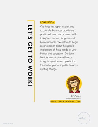 LET’SGETTOWORK!
CONCLUSION
We hope this report inspires you
to consider how your brands are
positioned to act and succeed with
today’s consumers, shoppers and
businesspeople. We’d love to begin
a conversation about the specific
implications of these trends for your
brands and categories. So don’t
hesitate to contact us with your
thoughts, questions and predictions
for another year of rapid but always
exciting change.
Liz Aviles
VP Market Intelligence
LIZAVILES@UPSHOTMAIL.COM
© Upshot, Inc. 2014
 