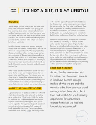 TREND
THREE IT’S NOT A DIET, IT’S MY LIFESTYLE
INSIGHTS
The old adage “you are what you eat” has never been
more widely embraced. Whether we’re going gluten
free, becoming clean eaters, embracing flexitarianism
or telling big government to stay out of our stash of soda
and Doritos, we have collectively recognized the central
role of our diet in both our health and wellbeing and our
personal identity. What we eat is not just who we are,
but who we want to be.
Food has become central to our personal strategies
around health and wellness. We equate our diet with our
stamina in a fast-paced society. We recognize that our
choices all contribute to how we hope to age and how
we plan to stave off illnesses that could eventually slow
us down. Food is also a factor in our mental wellbeing,
whether it’s in the form of an indulgence or the ability to
disconnect and enjoy a communal meal with friends and
family. Our diet is a central element in our beliefs about
quality of life.
What we eat has also become more closely tied to our
sense of who we are and the type of person that we
present to the rest of the world. For instance, when we
share stories or photos of the restaurant meals we’ve
enjoyed, the foods we’ve sampled while traveling or our
accomplishments in the kitchen, we’re broadcasting our
sense of adventure, our creativity and our joy in discovery.
MARKETPLACE MANIFESTATIONS
A greater emphasis on food as a conduit for health and
vitality doesn’t mean the entire nation will be stocking
up on kombucha at Whole Foods. While that retailer
for the foodie and food-source-obsessed set continues
to please both investors and shoppers, mass grocers
who’ve expanded their organic and upscale assortments
are making mainstream shoppers both happy and
loyal. Retailers like Mariano’s, Wegman’s and even
that stalwart of the industry, Kroger, are finding success
with a blended approach to assortment that addresses
the shopper who’s buying more organic, more natural,
but also wants her Diet Coke in the same basket. These
food progressives, as consulting firm Hartman Group
has labeled these retailers, will continue to succeed in
building sales and loyalty by tapping into our collective
belief that our food choices dictate how we feel and age.
Brands are also succeeding in tapping into food’s role
as a reflection of our identity. To promote its status
as the brand of choice for bakers, King Arthur Flour
launched an online Baking Bootcamp where home bakers
were encouraged to post pictures of their creations in
conjunction with popular blogger and author Joy the
Baker. Consumers who did not only entered to win prizes,
but also were able to share the photogenic results across
social media. And not to be left out, non-food brands are
aligning themselves with our food-loving culture as well.
Just take a look at MasterCard and Range Rover partnering
with the epicurean media platform Tasting Table.
FOOD FOR THOUGHT
As food has become woven into
the culture, our choices and interests
in food have become stronger
markers of who we are and who
we wish to be. How can your brand
message reflect these ideas about
food and health? Are you facilitating
opportunities for consumers to
express themselves via food and
food-related experiences?
 