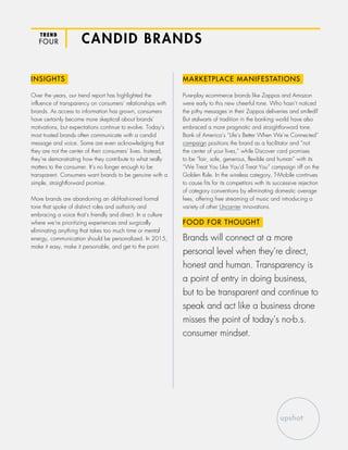 TREND
FOUR CANDID BRANDS
INSIGHTS
Over the years, our trend report has highlighted the
influence of transparency on consumers’ relationships with
brands. As access to information has grown, consumers
have certainly become more skeptical about brands’
motivations, but expectations continue to evolve. Today’s
most trusted brands often communicate with a candid
message and voice. Some are even acknowledging that
they are not the center of their consumers’ lives. Instead,
they’re demonstrating how they contribute to what really
matters to the consumer. It’s no longer enough to be
transparent. Consumers want brands to be genuine with a
simple, straightforward promise.
More brands are abandoning an old-fashioned formal
tone that spoke of distinct roles and authority and
embracing a voice that’s friendly and direct. In a culture
where we’re prioritizing experiences and surgically
eliminating anything that takes too much time or mental
energy, communication should be personalized. In 2015,
make it easy, make it personable, and get to the point.
MARKETPLACE MANIFESTATIONS
Pure-play ecommerce brands like Zappos and Amazon
were early to this new cheerful tone. Who hasn’t noticed
the pithy messages in their Zappos deliveries and smiled?
But stalwarts of tradition in the banking world have also
embraced a more pragmatic and straightforward tone.
Bank of America’s “Life’s Better When We’re Connected”
campaign positions the brand as a facilitator and “not
the center of your lives,” while Discover card promises
to be “fair, safe, generous, flexible and human” with its
“We Treat You Like You’d Treat You” campaign riff on the
Golden Rule. In the wireless category, T-Mobile continues
to cause fits for its competitors with its successive rejection
of category conventions by eliminating domestic overage
fees, offering free streaming of music and introducing a
variety of other Uncarrier innovations.
FOOD FOR THOUGHT
Brands will connect at a more
personal level when they’re direct,
honest and human. Transparency is
a point of entry in doing business,
but to be transparent and continue to
speak and act like a business drone
misses the point of today’s no-b.s.
consumer mindset.
 