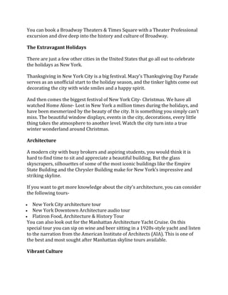 You can book a Broadway Theaters & Times Square with a Theater Professional
excursion and dive deep into the history and culture of Broadway.
The Extravagant Holidays
There are just a few other cities in the United States that go all out to celebrate
the holidays as New York.
Thanksgiving in New York City is a big festival. Macy’s Thanksgiving Day Parade
serves as an unofficial start to the holiday season, and the tinker lights come out
decorating the city with wide smiles and a happy spirit.
And then comes the biggest festival of New York City- Christmas. We have all
watched Home Alone- Lost in New York a million times during the holidays, and
have been mesmerized by the beauty of the city. It is something you simply can’t
miss. The beautiful window displays, events in the city, decorations, every little
thing takes the atmosphere to another level. Watch the city turn into a true
winter wonderland around Christmas.
Architecture
A modern city with busy brokers and aspiring students, you would think it is
hard to find time to sit and appreciate a beautiful building. But the glass
skyscrapers, silhouettes of some of the most iconic buildings like the Empire
State Building and the Chrysler Building make for New York’s impressive and
striking skyline.
If you want to get more knowledge about the city’s architecture, you can consider
the following tours-
• New York City architecture tour
• New York Downtown Architecture audio tour
• Flatiron Food, Architecture & History Tour
You can also look out for the Manhattan Architecture Yacht Cruise. On this
special tour you can sip on wine and beer sitting in a 1920s-style yacht and listen
to the narration from the American Institute of Architects (AIA). This is one of
the best and most sought after Manhattan skyline tours available.
Vibrant Culture
 