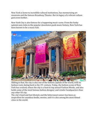 New York is home to incredible cultural institutions, has mesmerizing art
museums and the famous Broadway Theater. But its legacy of a vibrant culture
goes even further.
New York City is also famous for a happening music scene. From the funky
uptown jazz clubs to the popular downtown punk music history, New York has
been known to be a music hub.
Adding to that, the city is also one of the fashion capitals of the world, with its
fashion roots dating back to the 19th century. Today, the fashion scene of New
York has evolved, where the city is a host to top annual Fashion Weeks, and also
holds some of the most famous fashion designer and retailer headquarters than
any other US city.
The city’s hard and fast lifestyle and the bittersweet nature has been an
inspiration for countless books, movies, and it is also among the most filmed
cities in the world.
 