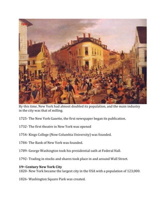 By this time, New York had almost doubled its population, and the main industry
in the city was that of milling.
1725- The New York Gazette, the first newspaper began its publication.
1732- The first theatre in New York was opened
1754- Kings College (Now Columbia University) was founded.
1784- The Bank of New York was founded.
1789- George Washington took his presidential oath at Federal Hall.
1792- Trading in stocks and shares took place in and around Wall Street.
19th Century New York City
1820- New York became the largest city in the USA with a population of 123,000.
1826- Washington Square Park was created.
 