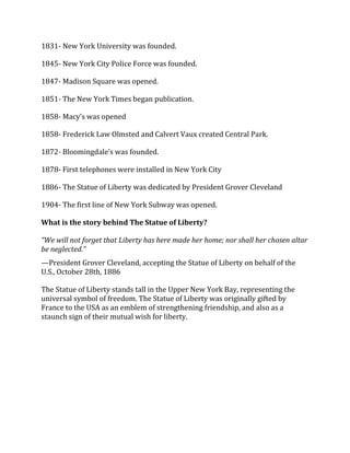 1831- New York University was founded.
1845- New York City Police Force was founded.
1847- Madison Square was opened.
1851- The New York Times began publication.
1858- Macy’s was opened
1858- Frederick Law Olmsted and Calvert Vaux created Central Park.
1872- Bloomingdale’s was founded.
1878- First telephones were installed in New York City
1886- The Statue of Liberty was dedicated by President Grover Cleveland
1904- The first line of New York Subway was opened.
What is the story behind The Statue of Liberty?
“We will not forget that Liberty has here made her home; nor shall her chosen altar
be neglected.”
—President Grover Cleveland, accepting the Statue of Liberty on behalf of the
U.S., October 28th, 1886
The Statue of Liberty stands tall in the Upper New York Bay, representing the
universal symbol of freedom. The Statue of Liberty was originally gifted by
France to the USA as an emblem of strengthening friendship, and also as a
staunch sign of their mutual wish for liberty.
 