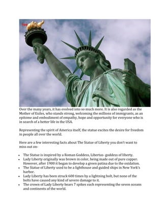 Over the many years, it has evolved into so much more. It is also regarded as the
Mother of Exiles, who stands strong, welcoming the millions of immigrants, as an
epitome and embodiment of empathy, hope and opportunity for everyone who is
in search of a better life in the USA.
Representing the spirit of America itself, the statue excites the desire for freedom
in people all over the world.
Here are a few interesting facts about The Statue of Liberty you don’t want to
miss out on-
• The Statue is inspired by a Roman Goddess, Libertas- goddess of liberty.
• Lady Liberty originally was brown in color, being made out of pure copper.
However, after 1900 it began to develop a green patina due to the oxidation.
• The Statue of Liberty used to be a lighthouse and guided ships in New York’s
harbor.
• Lady Liberty has been struck 600 times by a lightning bolt, but none of the
bolts have caused any kind of severe damage to it.
• The crown of Lady Liberty bears 7 spikes each representing the seven oceans
and continents of the world.
 