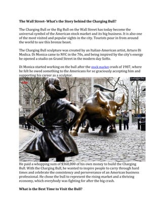 The Wall Street- What’s the Story behind the Charging Bull?
The Charging Bull or the Big Bull on the Wall Street has today become the
universal symbol of the American stock market and its big business. It is also one
of the most visited and popular sights in the city. Tourists pour in from around
the world to see this bronze beast.
The Charging Bull sculpture was created by an Italian-American artist, Arturo Di
Modica. Di Monica came to NYC in the 70s, and being inspired by the city’s energy
he opened a studio on Grand Street in the modern day SoHo.
Di Monica started working on the bull after the stock market crash of 1987, where
he felt he owed something to the Americans for so graciously accepting him and
supporting his career as a sculptor.
He paid a whopping sum of $360,000 of his own money to build the Charging
Bull. With the Charging Bull, he wanted to inspire people to carry through hard
times and celebrate the consistency and perseverance of an American business
professional. He chose the bull to represent the rising market and a thriving
economy, which everybody was fighting for after the big crash.
What is the Best Time to Visit the Bull?
 