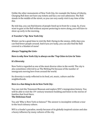 Unlike the other monuments of New York City, for example the Statue of Liberty,
Charging Bull does not have any tickets and has a no-cost admission. The Bull
stands in the middle of the street, so you can very easily visit it any time of the
day.
By mid-day, you can find dozens of people lined up in front for a snap. So, if you
want to gaze at the Bull without anyone pestering to move along, you will have to
show up early in the morning.
A Traveler’s Tip- New York City
Winter can be a good time to visit the Bull. Owing to the snowy, chilly days you
can find fewer people around. And if you are lucky, you can also find the Bull
covered in a blanket of snow!
Always Topping the Lists-
Here is why New York City is always on the ‘Top Cities to Live In’ lists-
It’s Diversity
New York is regarded as one of the most diverse cities in the world. The city is
also sometimes referred to as The Melting Pot because of the number of
immigrants moving here from around the world.
Its diversity is easily reflected in its food, art, music, culture and the
neighborhoods.
Here is a fun thing to do in New York City-
You can visit the Tenement Museum and explore NYC’s immigration history. You
will be able to visit the 19th century tenement building and listen to the stories of
families that lived there.
The Delicious Food
You ask ‘Why is New York so famous?’ The answer is incomplete without a tour
to the local culinary culture.
NYS is a foodie’s paradise, mostly because of its globally inspired cuisine and also
a heavy influence by many cultures of the city.
 