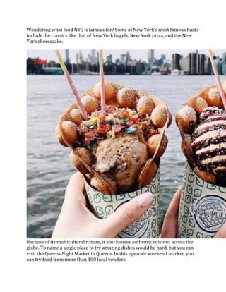 Wondering what food NYC is famous for? Some of New York’s most famous foods
include the classics like that of New York bagels, New York pizza, and the New
York cheesecake.
Because of its multicultural nature, it also houses authentic cuisines across the
globe. To name a single place to try amazing dishes would be hard, but you can
visit the Queens Night Market in Queens. In this open-air weekend market, you
can try food from more than 100 local vendors.
 