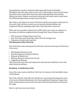 Smorgasburg is another weekend market generally found in Brooklyn,
Manhattan and a few other places. If you are in the mood to cruise around, enjoy
beautiful scenery of the New York City, while enjoying Philly cheesesteaks,
Chinese bao buns, Filipino street food, Indonesian rice bowls and so much more,
The Williamsburg location would suit you the best.
New York is also famous for some of the best and the most unique restaurants in
the world. Like Café Sarai, where you can taste the Reuben Momos, the
traditional Tibetan dumplings with a New York City twist to top it off.
There also are a number of food tours in NYC where you can be an audience to
the stories of different neighborhoods through food. Some of them include-
• NYC Greenwich Village Italian Food Tour
• New York City Lower East Side Culture & Food Tastings Tour
• Chinatown & Little Italy Food Fest
The Museums of New York City
New York hosts some amazing and world-class museums and many of them have
a free entry.
• Metropolitan Museum of Art
• American Museum of Natural History
• Museum of Modern Art
• Whitney Museum of American Art and
• Guggenheim Museum
These museums have the most impressive and awesome collections of art and
other historical artifacts.
Broadway- A Celebration of Art
One of the main reasons why New York City is so famous is the incredible shows
on Broadway!
New York, with the culturally rich and diverse visual and performing arts scene,
is the most celebrated destinations for theatre globally. Broadway’s stages have
held countless plays and musicals and some of the best performers have graced
the stage.
Here’s a tip if you love tours dearly-
 