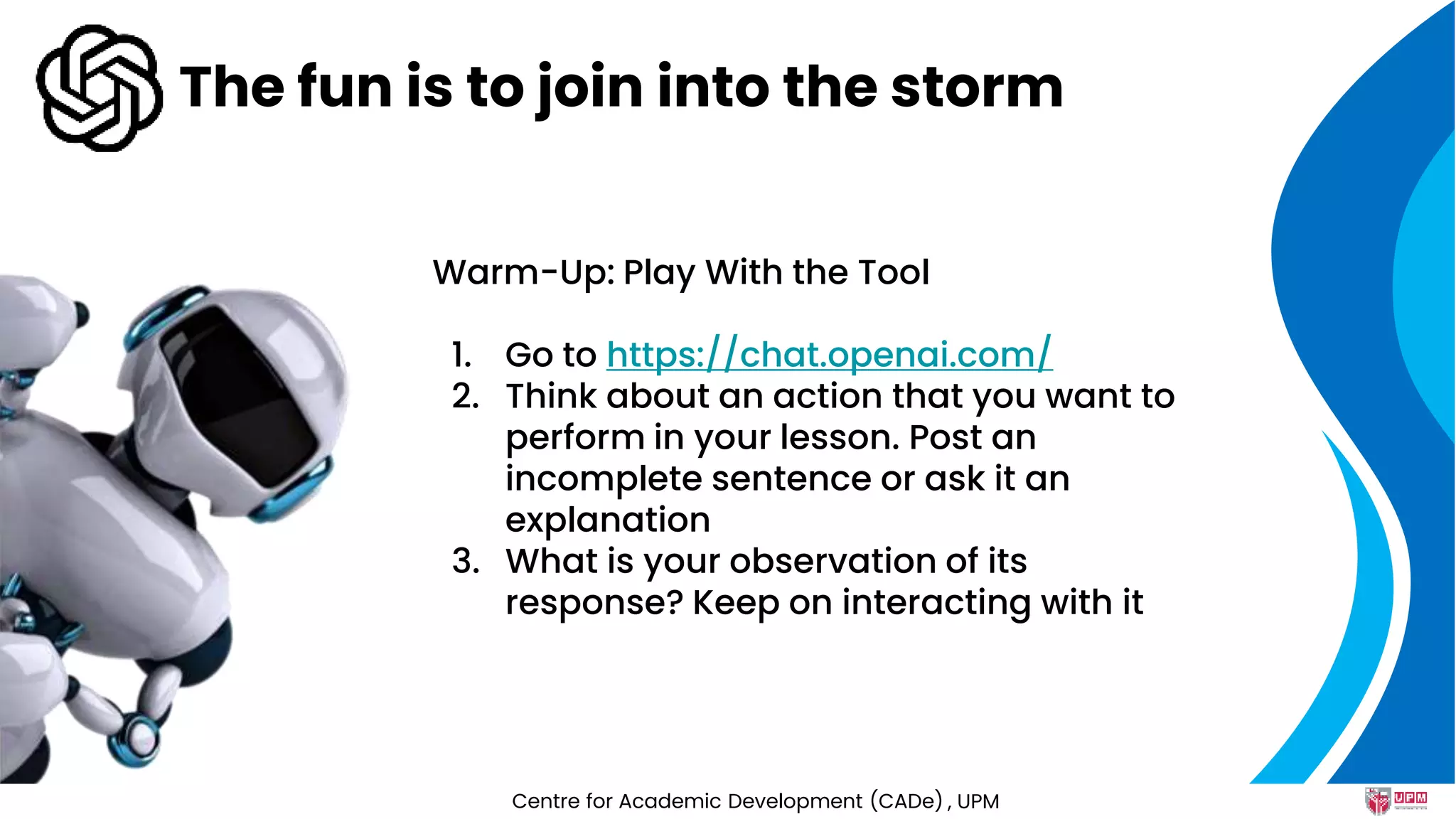 The fun is to join into the storm
Warm-Up: Play With the Tool
1. Go to https://chat.openai.com/
2. Think about an action that you want to
perform in your lesson. Post an
incomplete sentence or ask it an
explanation
3. What is your observation of its
response? Keep on interacting with it
Centre for Academic Development (CADe) , UPM
 