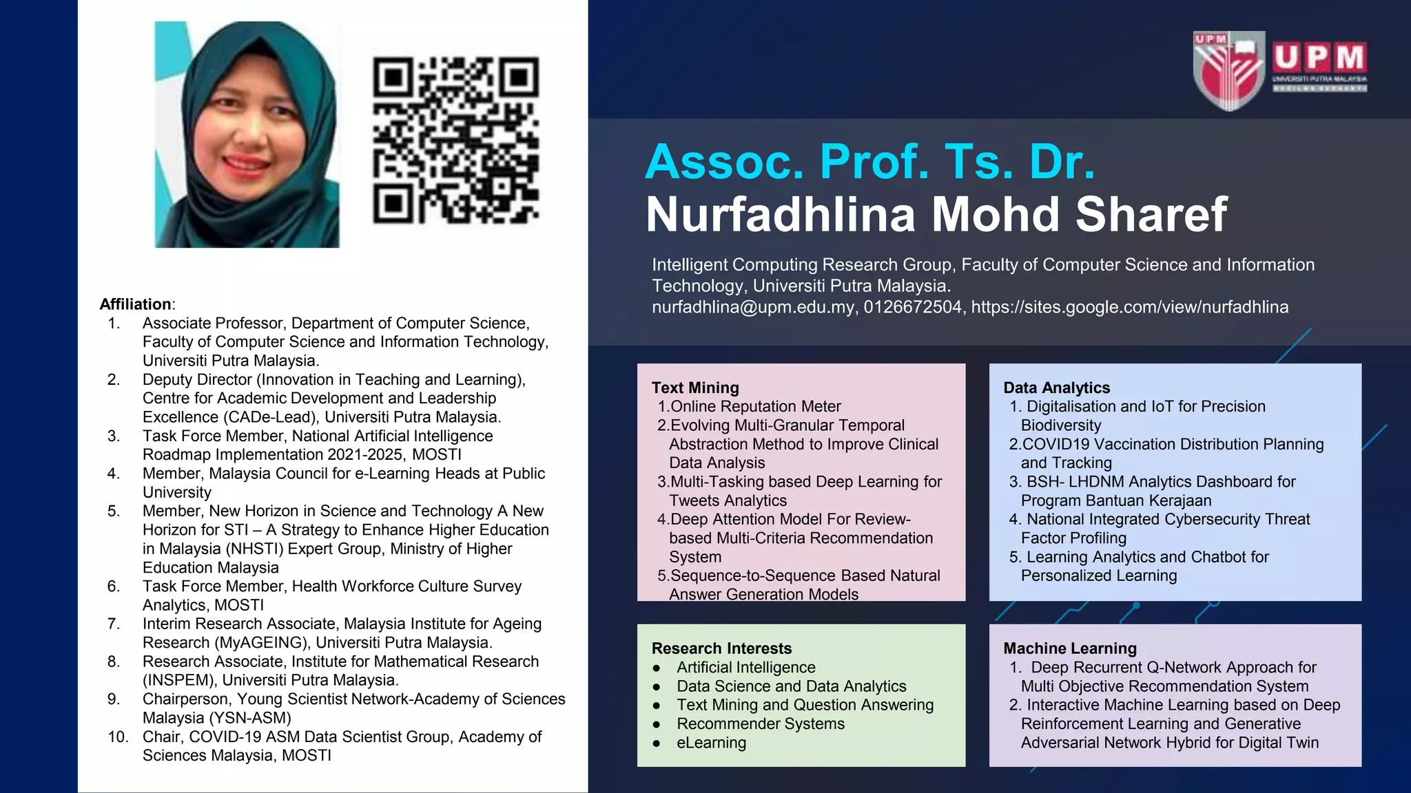Assoc. Prof. Ts. Dr.
Nurfadhlina Mohd Sharef
Intelligent Computing Research Group, Faculty of Computer Science and Information
Technology, Universiti Putra Malaysia.
nurfadhlina@upm.edu.my, 0126672504, https://sites.google.com/view/nurfadhlina
Affiliation:
1. Associate Professor, Department of Computer Science,
Faculty of Computer Science and Information Technology,
Universiti Putra Malaysia.
2. Deputy Director (Innovation in Teaching and Learning),
Centre for Academic Development and Leadership
Excellence (CADe-Lead), Universiti Putra Malaysia.
3. Task Force Member, National Artificial Intelligence
Roadmap Implementation 2021-2025, MOSTI
4. Member, Malaysia Council for e-Learning Heads at Public
University
5. Member, New Horizon in Science and Technology A New
Horizon for STI – A Strategy to Enhance Higher Education
in Malaysia (NHSTI) Expert Group, Ministry of Higher
Education Malaysia
6. Task Force Member, Health Workforce Culture Survey
Analytics, MOSTI
7. Interim Research Associate, Malaysia Institute for Ageing
Research (MyAGEING), Universiti Putra Malaysia.
8. Research Associate, Institute for Mathematical Research
(INSPEM), Universiti Putra Malaysia.
9. Chairperson, Young Scientist Network-Academy of Sciences
Malaysia (YSN-ASM)
10. Chair, COVID-19 ASM Data Scientist Group, Academy of
Sciences Malaysia, MOSTI
Data Analytics
1. Digitalisation and IoT for Precision
Biodiversity
2.COVID19 Vaccination Distribution Planning
and Tracking
3. BSH- LHDNM Analytics Dashboard for
Program Bantuan Kerajaan
4. National Integrated Cybersecurity Threat
Factor Profiling
5. Learning Analytics and Chatbot for
Personalized Learning
Machine Learning
1. Deep Recurrent Q-Network Approach for
Multi Objective Recommendation System
2. Interactive Machine Learning based on Deep
Reinforcement Learning and Generative
Adversarial Network Hybrid for Digital Twin
Research Interests
● Artificial Intelligence
● Data Science and Data Analytics
● Text Mining and Question Answering
● Recommender Systems
● eLearning
Text Mining
1.Online Reputation Meter
2.Evolving Multi-Granular Temporal
Abstraction Method to Improve Clinical
Data Analysis
3.Multi-Tasking based Deep Learning for
Tweets Analytics
4.Deep Attention Model For Review-
based Multi-Criteria Recommendation
System
5.Sequence-to-Sequence Based Natural
Answer Generation Models
 