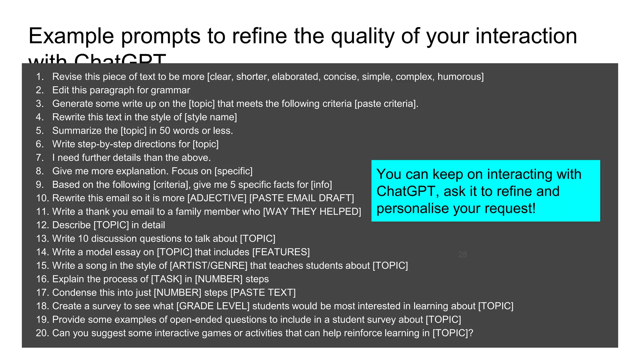 Example prompts to refine the quality of your interaction
with ChatGPT
1. Revise this piece of text to be more [clear, shorter, elaborated, concise, simple, complex, humorous]
2. Edit this paragraph for grammar
3. Generate some write up on the [topic] that meets the following criteria [paste criteria].
4. Rewrite this text in the style of [style name]
5. Summarize the [topic] in 50 words or less.
6. Write step-by-step directions for [topic]
7. I need further details than the above.
8. Give me more explanation. Focus on [specific]
9. Based on the following [criteria], give me 5 specific facts for [info]
10. Rewrite this email so it is more [ADJECTIVE] [PASTE EMAIL DRAFT]
11. Write a thank you email to a family member who [WAY THEY HELPED]
12. Describe [TOPIC] in detail
13. Write 10 discussion questions to talk about [TOPIC]
14. Write a model essay on [TOPIC] that includes [FEATURES]
15. Write a song in the style of [ARTIST/GENRE] that teaches students about [TOPIC]
16. Explain the process of [TASK] in [NUMBER] steps
17. Condense this into just [NUMBER] steps [PASTE TEXT]
18. Create a survey to see what [GRADE LEVEL] students would be most interested in learning about [TOPIC]
19. Provide some examples of open-ended questions to include in a student survey about [TOPIC]
20. Can you suggest some interactive games or activities that can help reinforce learning in [TOPIC]?
28
You can keep on interacting with
ChatGPT, ask it to refine and
personalise your request!
 