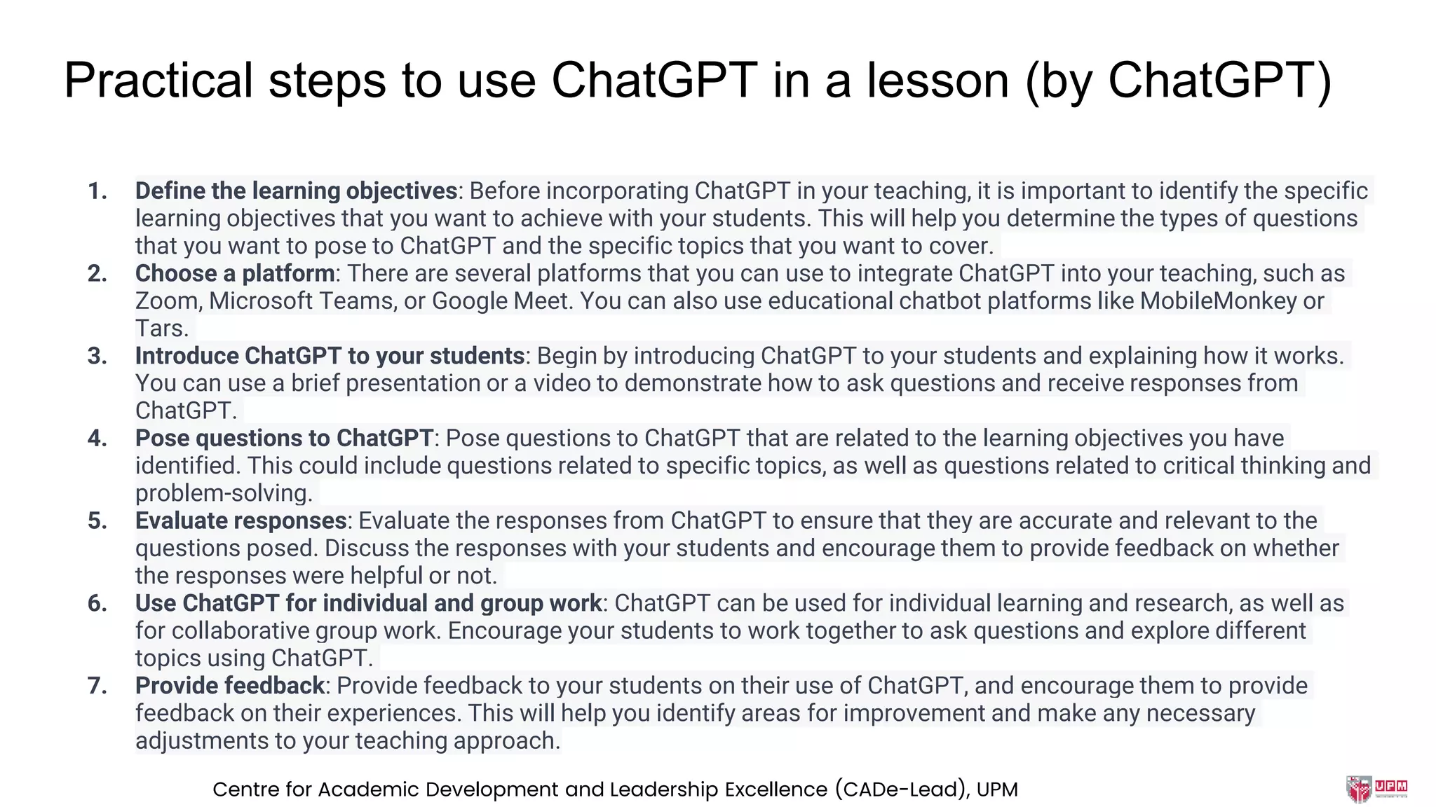 Practical steps to use ChatGPT in a lesson (by ChatGPT)
1. Define the learning objectives: Before incorporating ChatGPT in your teaching, it is important to identify the specific
learning objectives that you want to achieve with your students. This will help you determine the types of questions
that you want to pose to ChatGPT and the specific topics that you want to cover.
2. Choose a platform: There are several platforms that you can use to integrate ChatGPT into your teaching, such as
Zoom, Microsoft Teams, or Google Meet. You can also use educational chatbot platforms like MobileMonkey or
Tars.
3. Introduce ChatGPT to your students: Begin by introducing ChatGPT to your students and explaining how it works.
You can use a brief presentation or a video to demonstrate how to ask questions and receive responses from
ChatGPT.
4. Pose questions to ChatGPT: Pose questions to ChatGPT that are related to the learning objectives you have
identified. This could include questions related to specific topics, as well as questions related to critical thinking and
problem-solving.
5. Evaluate responses: Evaluate the responses from ChatGPT to ensure that they are accurate and relevant to the
questions posed. Discuss the responses with your students and encourage them to provide feedback on whether
the responses were helpful or not.
6. Use ChatGPT for individual and group work: ChatGPT can be used for individual learning and research, as well as
for collaborative group work. Encourage your students to work together to ask questions and explore different
topics using ChatGPT.
7. Provide feedback: Provide feedback to your students on their use of ChatGPT, and encourage them to provide
feedback on their experiences. This will help you identify areas for improvement and make any necessary
adjustments to your teaching approach.
Centre for Academic Development and Leadership Excellence (CADe-Lead), UPM
 