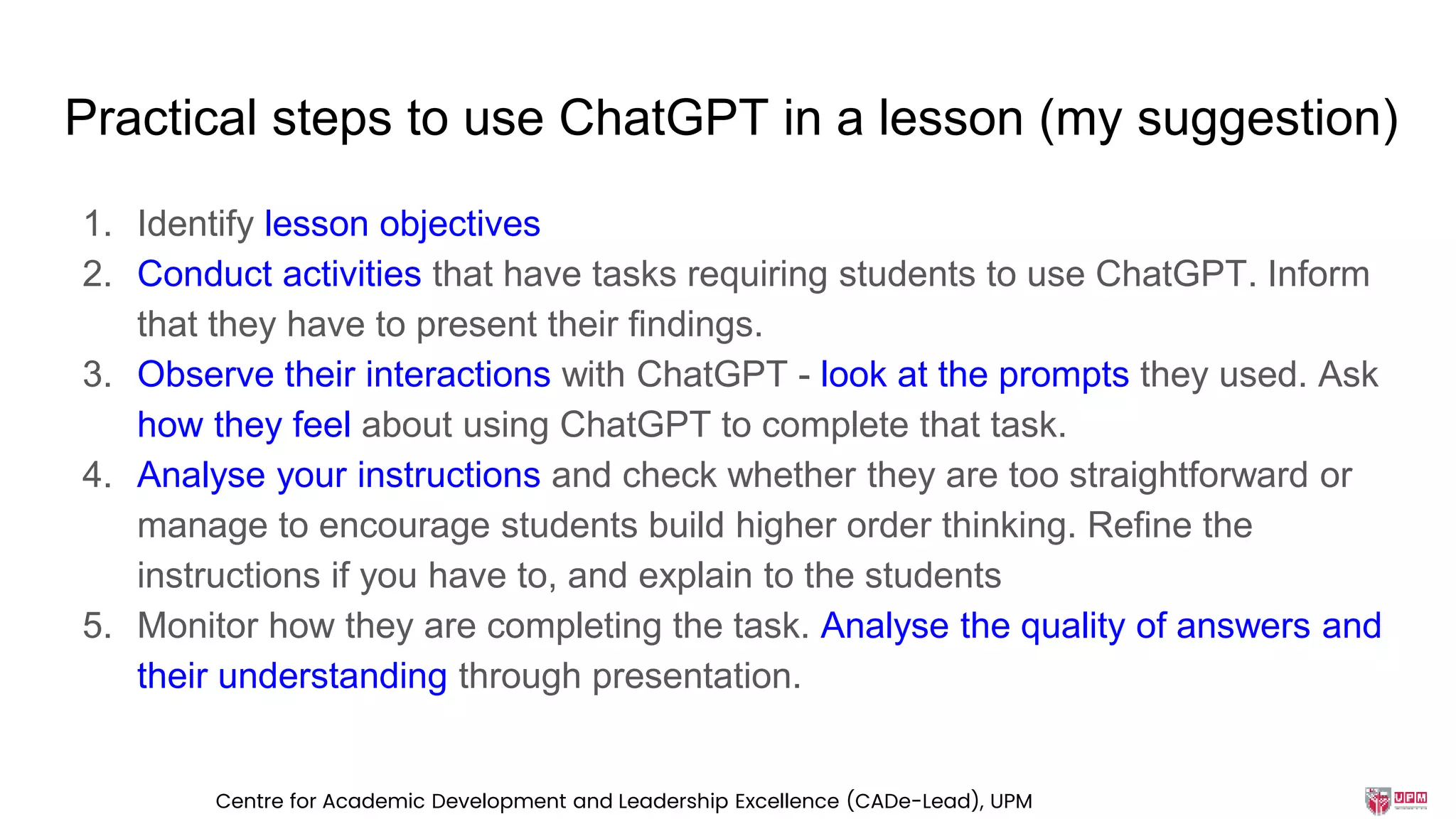 Practical steps to use ChatGPT in a lesson (my suggestion)
1. Identify lesson objectives
2. Conduct activities that have tasks requiring students to use ChatGPT. Inform
that they have to present their findings.
3. Observe their interactions with ChatGPT - look at the prompts they used. Ask
how they feel about using ChatGPT to complete that task.
4. Analyse your instructions and check whether they are too straightforward or
manage to encourage students build higher order thinking. Refine the
instructions if you have to, and explain to the students
5. Monitor how they are completing the task. Analyse the quality of answers and
their understanding through presentation.
Centre for Academic Development and Leadership Excellence (CADe-Lead), UPM
 