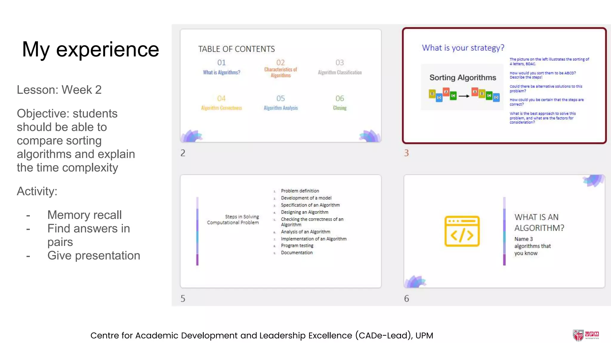My experience
Lesson: Week 2
Objective: students
should be able to
compare sorting
algorithms and explain
the time complexity
Activity:
- Memory recall
- Find answers in
pairs
- Give presentation
Centre for Academic Development and Leadership Excellence (CADe-Lead), UPM
 