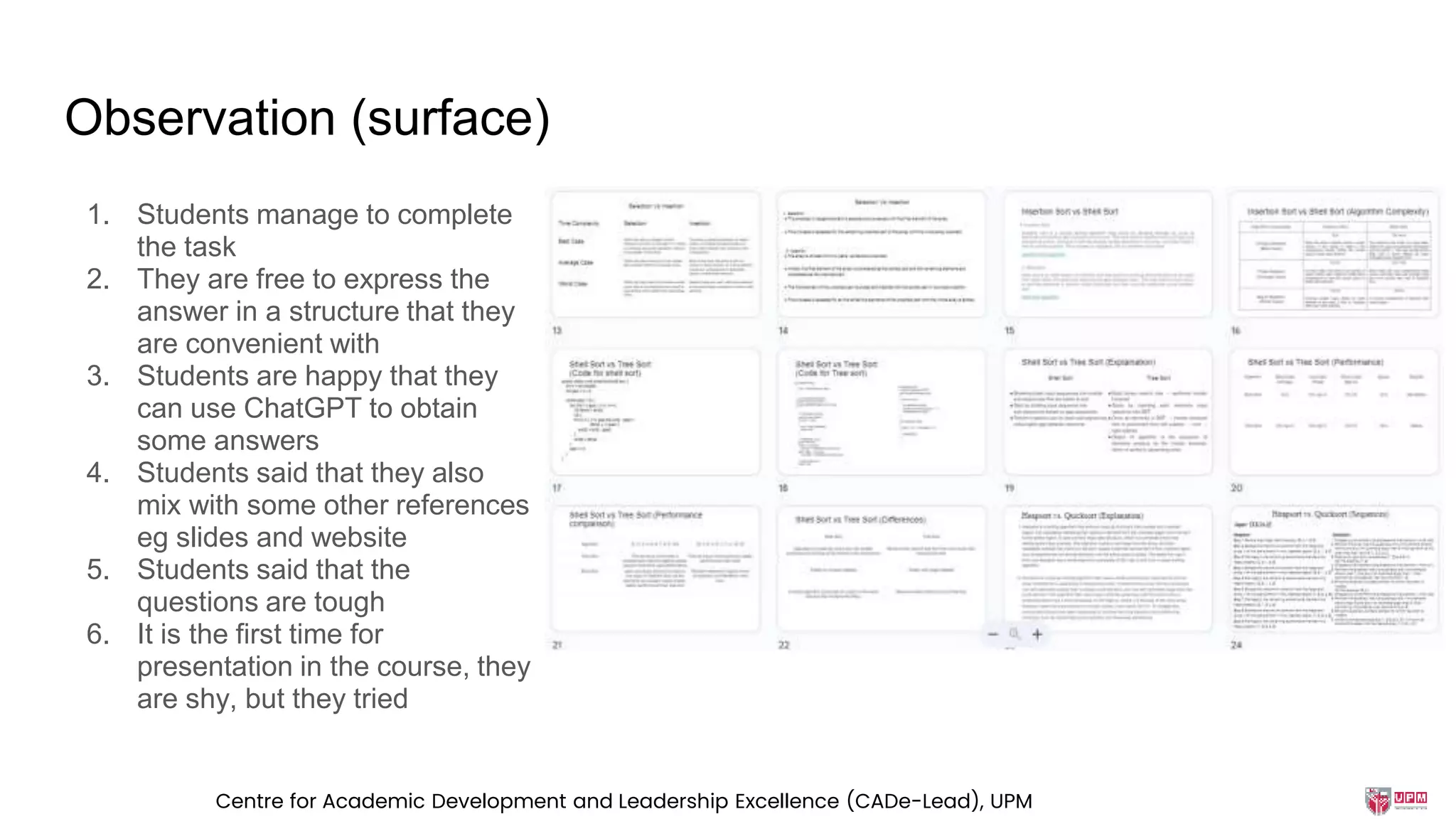 Observation (surface)
1. Students manage to complete
the task
2. They are free to express the
answer in a structure that they
are convenient with
3. Students are happy that they
can use ChatGPT to obtain
some answers
4. Students said that they also
mix with some other references
eg slides and website
5. Students said that the
questions are tough
6. It is the first time for
presentation in the course, they
are shy, but they tried
Centre for Academic Development and Leadership Excellence (CADe-Lead), UPM
 