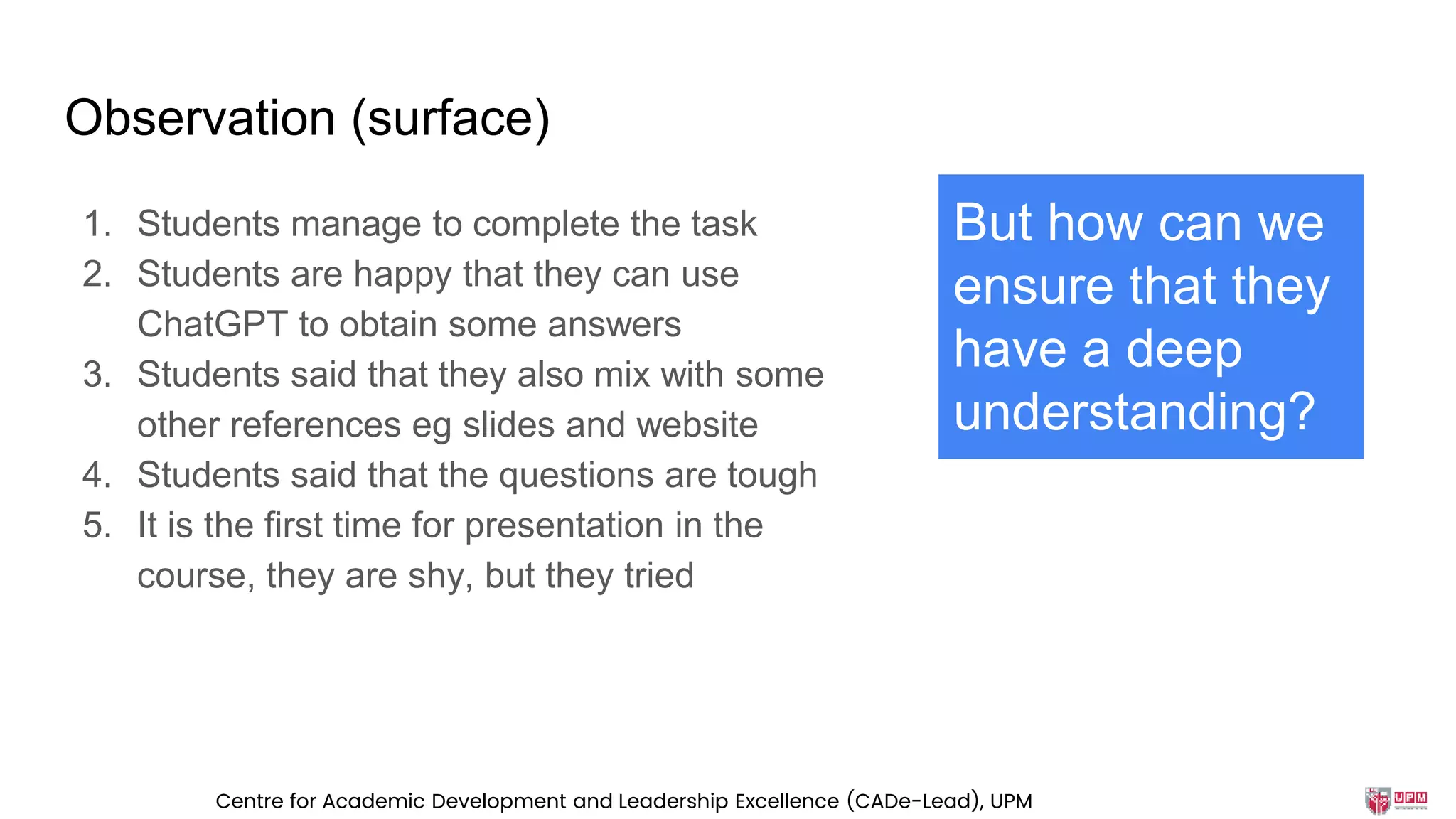 Observation (surface)
1. Students manage to complete the task
2. Students are happy that they can use
ChatGPT to obtain some answers
3. Students said that they also mix with some
other references eg slides and website
4. Students said that the questions are tough
5. It is the first time for presentation in the
course, they are shy, but they tried
But how can we
ensure that they
have a deep
understanding?
Centre for Academic Development and Leadership Excellence (CADe-Lead), UPM
 