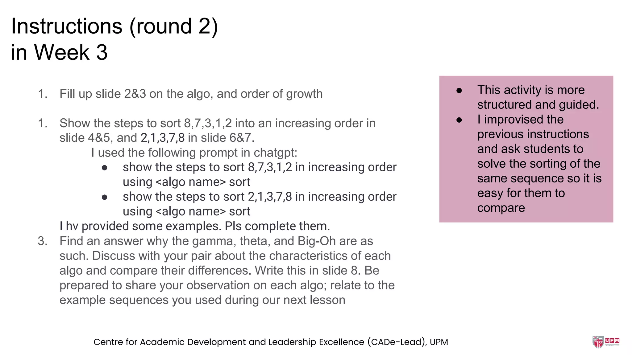 1. Fill up slide 2&3 on the algo, and order of growth
1. Show the steps to sort 8,7,3,1,2 into an increasing order in
slide 4&5, and 2,1,3,7,8 in slide 6&7.
I used the following prompt in chatgpt:
● show the steps to sort 8,7,3,1,2 in increasing order
using <algo name> sort
● show the steps to sort 2,1,3,7,8 in increasing order
using <algo name> sort
I hv provided some examples. Pls complete them.
3. Find an answer why the gamma, theta, and Big-Oh are as
such. Discuss with your pair about the characteristics of each
algo and compare their differences. Write this in slide 8. Be
prepared to share your observation on each algo; relate to the
example sequences you used during our next lesson
Instructions (round 2)
in Week 3
● This activity is more
structured and guided.
● I improvised the
previous instructions
and ask students to
solve the sorting of the
same sequence so it is
easy for them to
compare
Centre for Academic Development and Leadership Excellence (CADe-Lead), UPM
 