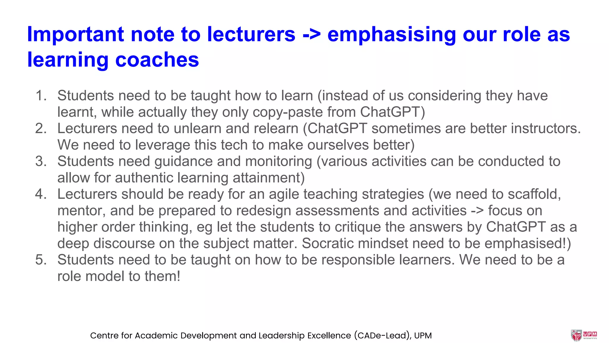 Important note to lecturers -> emphasising our role as
learning coaches
1. Students need to be taught how to learn (instead of us considering they have
learnt, while actually they only copy-paste from ChatGPT)
2. Lecturers need to unlearn and relearn (ChatGPT sometimes are better instructors.
We need to leverage this tech to make ourselves better)
3. Students need guidance and monitoring (various activities can be conducted to
allow for authentic learning attainment)
4. Lecturers should be ready for an agile teaching strategies (we need to scaffold,
mentor, and be prepared to redesign assessments and activities -> focus on
higher order thinking, eg let the students to critique the answers by ChatGPT as a
deep discourse on the subject matter. Socratic mindset need to be emphasised!)
5. Students need to be taught on how to be responsible learners. We need to be a
role model to them!
Centre for Academic Development and Leadership Excellence (CADe-Lead), UPM
 