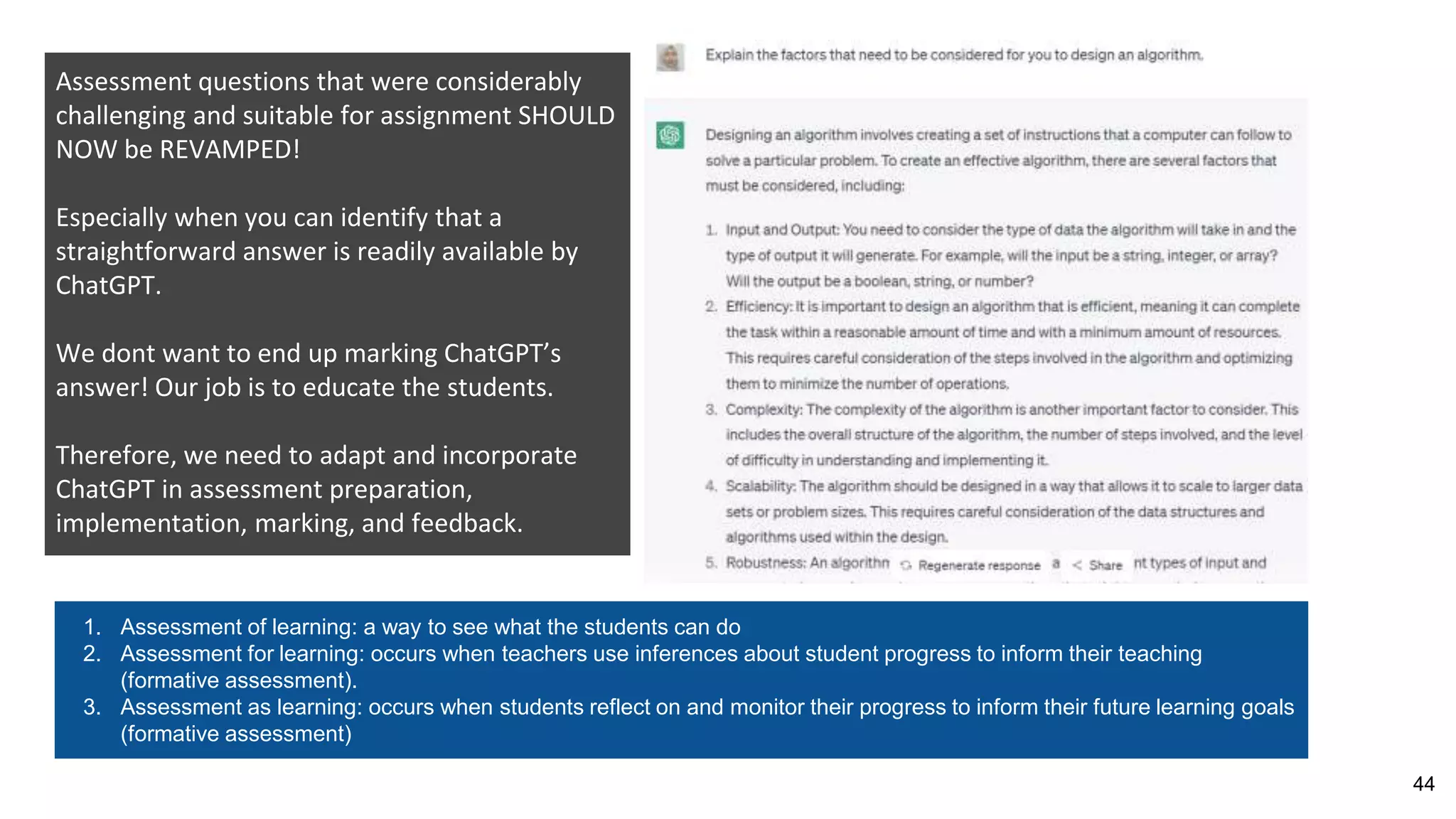 44
Assessment questions that were considerably
challenging and suitable for assignment SHOULD
NOW be REVAMPED!
Especially when you can identify that a
straightforward answer is readily available by
ChatGPT.
We dont want to end up marking ChatGPT’s
answer! Our job is to educate the students.
Therefore, we need to adapt and incorporate
ChatGPT in assessment preparation,
implementation, marking, and feedback.
1. Assessment of learning: a way to see what the students can do
2. Assessment for learning: occurs when teachers use inferences about student progress to inform their teaching
(formative assessment).
3. Assessment as learning: occurs when students reflect on and monitor their progress to inform their future learning goals
(formative assessment)
 