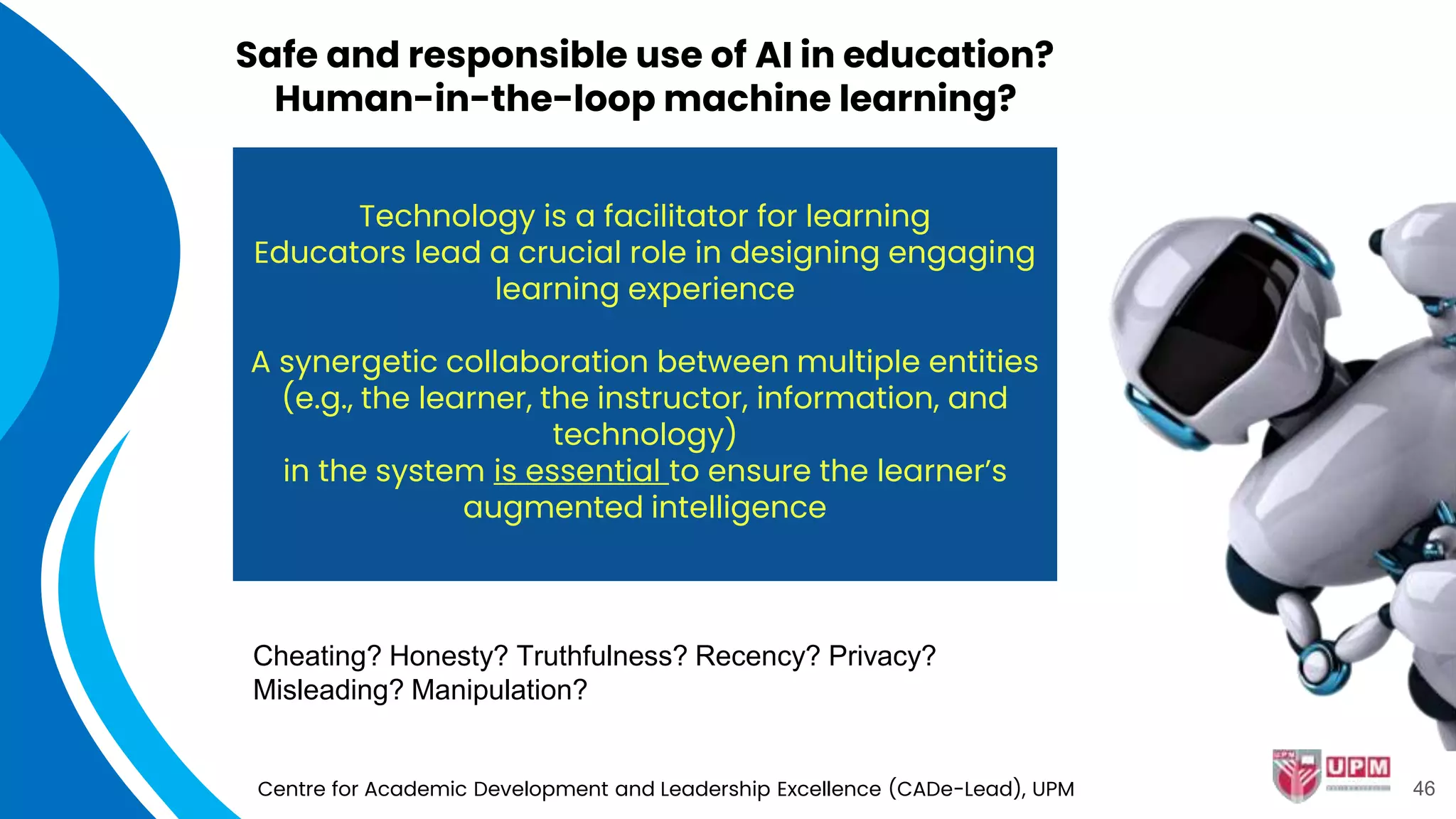 Safe and responsible use of AI in education?
Human-in-the-loop machine learning?
Centre for Academic Development and Leadership Excellence (CADe-Lead), UPM
Technology is a facilitator for learning
Educators lead a crucial role in designing engaging
learning experience
A synergetic collaboration between multiple entities
(e.g., the learner, the instructor, information, and
technology)
in the system is essential to ensure the learner’s
augmented intelligence
Cheating? Honesty? Truthfulness? Recency? Privacy?
Misleading? Manipulation?
46
 