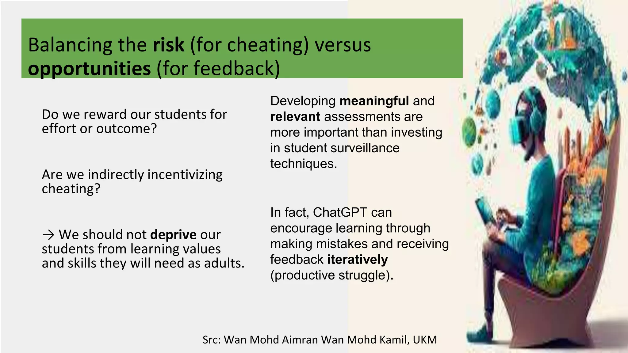 Balancing the risk (for cheating) versus
opportunities (for feedback)
Developing meaningful and
relevant assessments are
more important than investing
in student surveillance
techniques.
In fact, ChatGPT can
encourage learning through
making mistakes and receiving
feedback iteratively
(productive struggle).
Do we reward our students for
effort or outcome?
Are we indirectly incentivizing
cheating?
→ We should not deprive our
students from learning values
and skills they will need as adults.
Src: Wan Mohd Aimran Wan Mohd Kamil, UKM
 