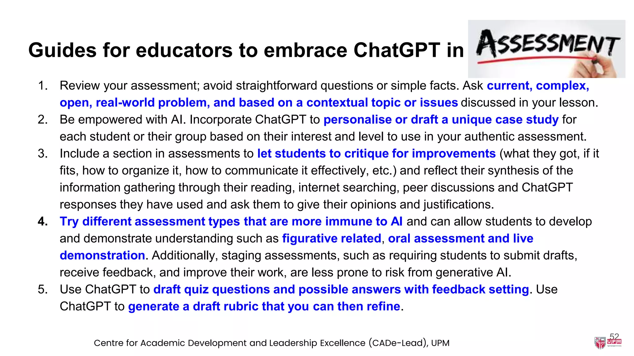 Guides for educators to embrace ChatGPT in
1. Review your assessment; avoid straightforward questions or simple facts. Ask current, complex,
open, real-world problem, and based on a contextual topic or issues discussed in your lesson.
2. Be empowered with AI. Incorporate ChatGPT to personalise or draft a unique case study for
each student or their group based on their interest and level to use in your authentic assessment.
3. Include a section in assessments to let students to critique for improvements (what they got, if it
fits, how to organize it, how to communicate it effectively, etc.) and reflect their synthesis of the
information gathering through their reading, internet searching, peer discussions and ChatGPT
responses they have used and ask them to give their opinions and justifications.
4. Try different assessment types that are more immune to AI and can allow students to develop
and demonstrate understanding such as figurative related, oral assessment and live
demonstration. Additionally, staging assessments, such as requiring students to submit drafts,
receive feedback, and improve their work, are less prone to risk from generative AI.
5. Use ChatGPT to draft quiz questions and possible answers with feedback setting. Use
ChatGPT to generate a draft rubric that you can then refine.
52
Centre for Academic Development and Leadership Excellence (CADe-Lead), UPM
 