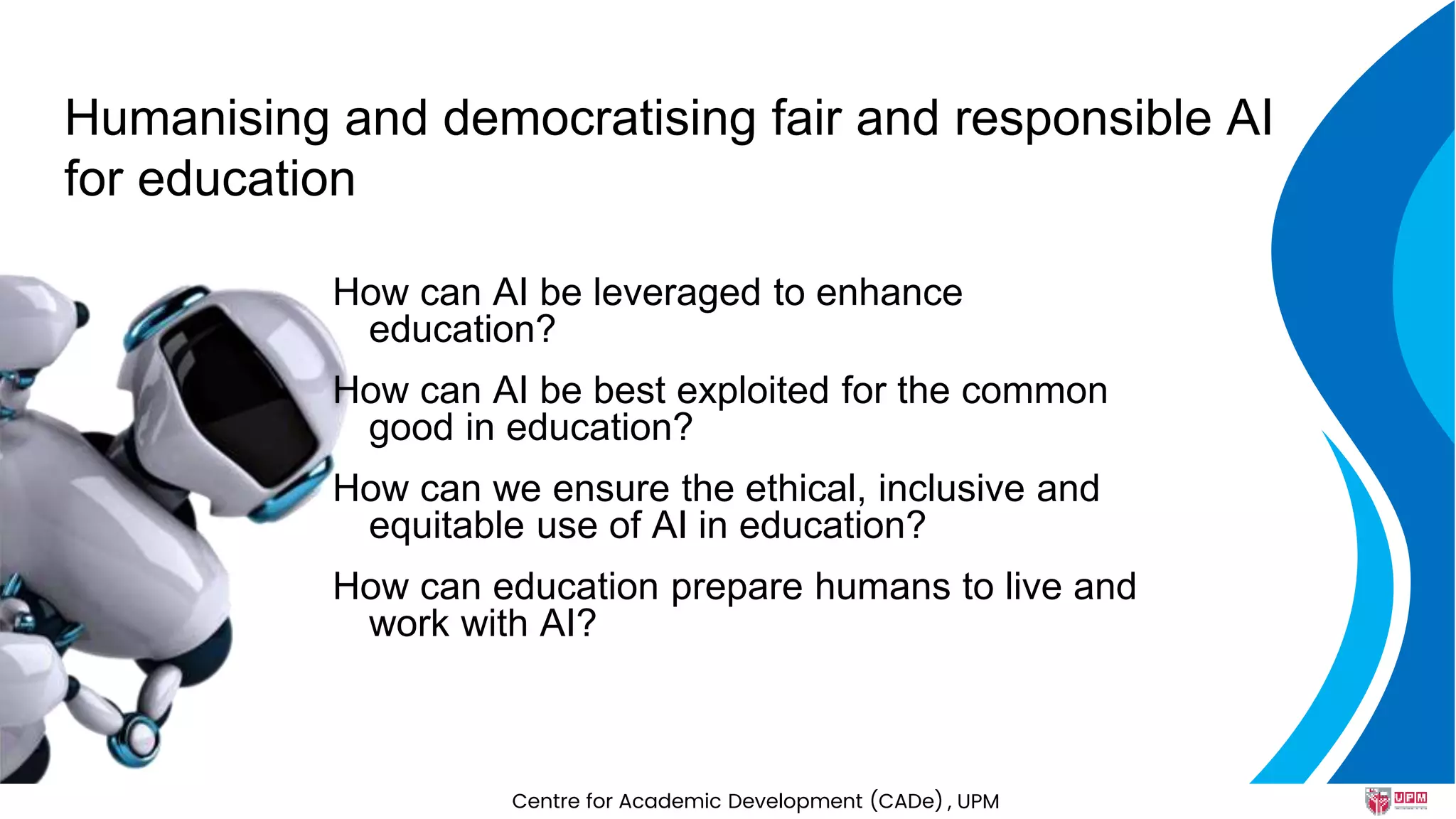 Humanising and democratising fair and responsible AI
for education
How can AI be leveraged to enhance
education?
How can AI be best exploited for the common
good in education?
How can we ensure the ethical, inclusive and
equitable use of AI in education?
How can education prepare humans to live and
work with AI?
Centre for Academic Development (CADe) , UPM
 