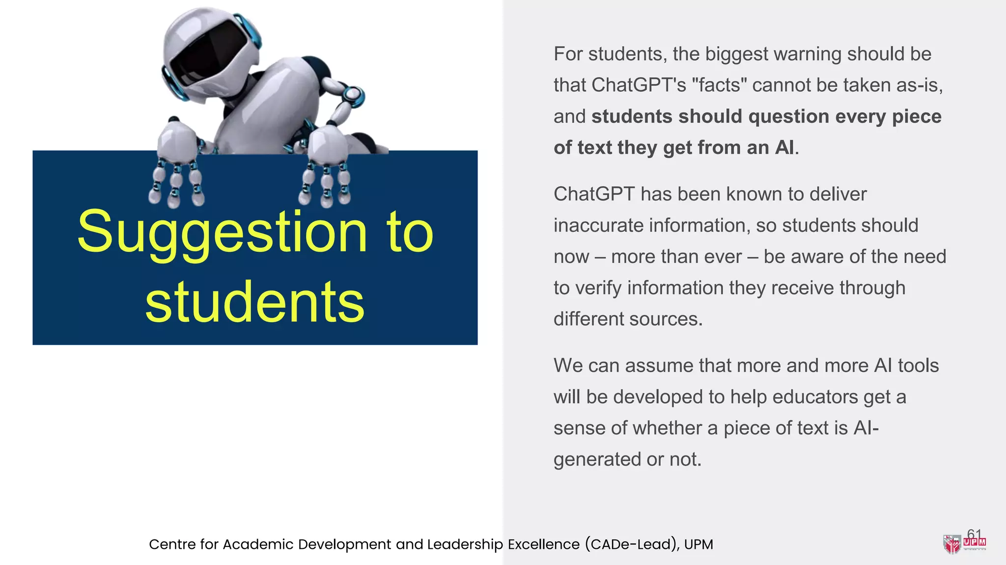 For students, the biggest warning should be
that ChatGPT's "facts" cannot be taken as-is,
and students should question every piece
of text they get from an AI.
ChatGPT has been known to deliver
inaccurate information, so students should
now – more than ever – be aware of the need
to verify information they receive through
different sources.
We can assume that more and more AI tools
will be developed to help educators get a
sense of whether a piece of text is AI-
generated or not.
61
Suggestion to
students
Centre for Academic Development and Leadership Excellence (CADe-Lead), UPM
 