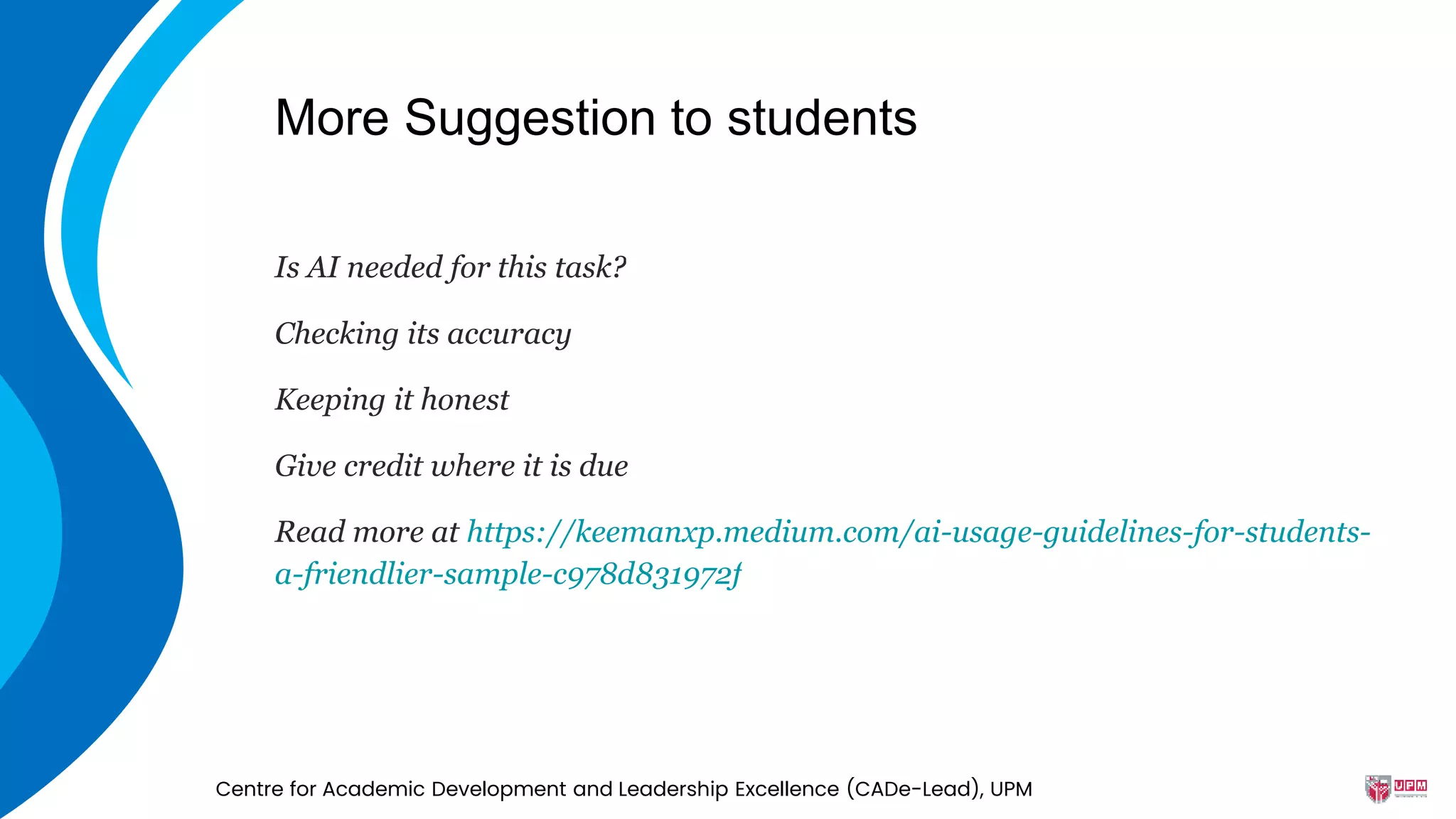 More Suggestion to students
Is AI needed for this task?
Checking its accuracy
Keeping it honest
Give credit where it is due
Read more at https://keemanxp.medium.com/ai-usage-guidelines-for-students-
a-friendlier-sample-c978d831972f
Centre for Academic Development and Leadership Excellence (CADe-Lead), UPM
 