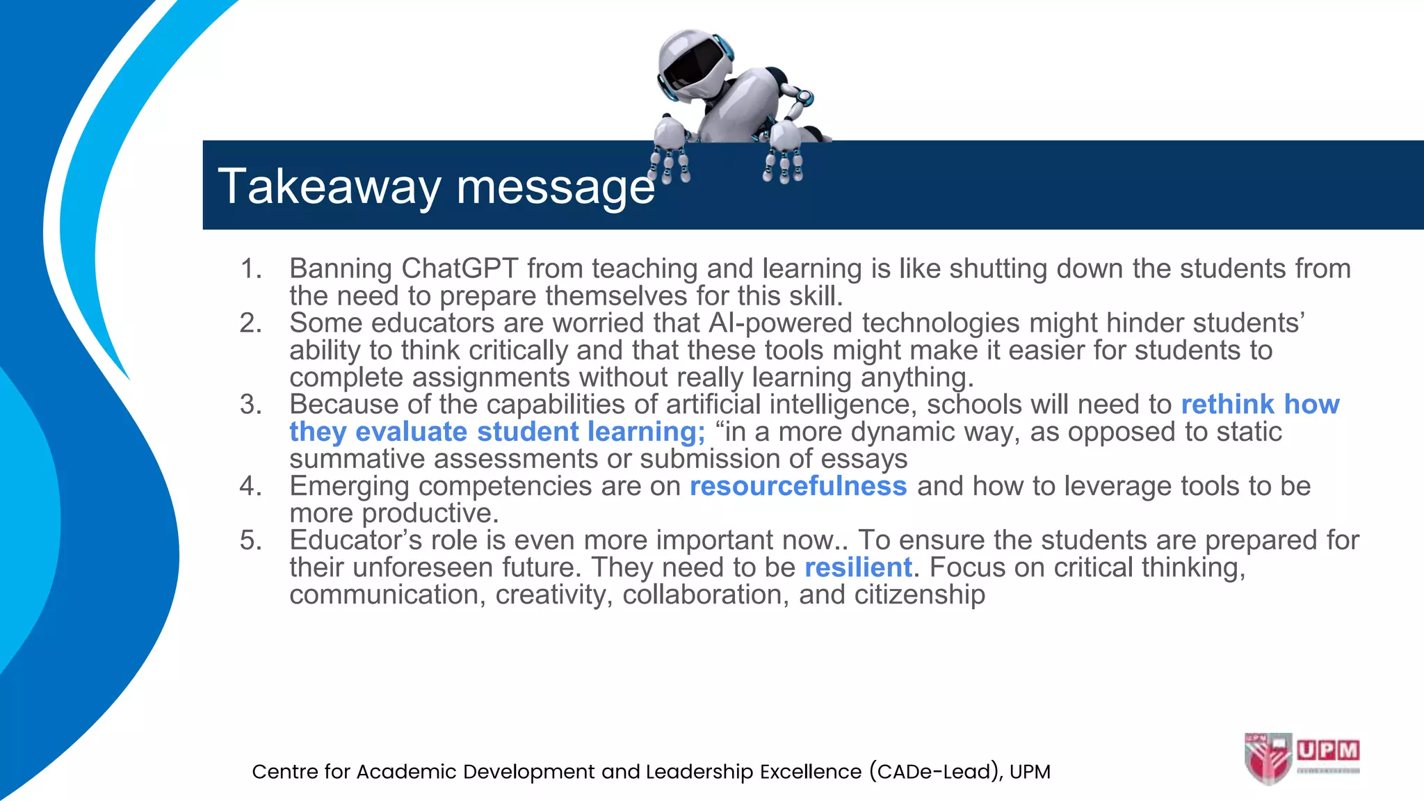 Takeaway message
1. Banning ChatGPT from teaching and learning is like shutting down the students from
the need to prepare themselves for this skill.
2. Some educators are worried that AI-powered technologies might hinder students’
ability to think critically and that these tools might make it easier for students to
complete assignments without really learning anything.
3. Because of the capabilities of artificial intelligence, schools will need to rethink how
they evaluate student learning; “in a more dynamic way, as opposed to static
summative assessments or submission of essays
4. Emerging competencies are on resourcefulness and how to leverage tools to be
more productive.
5. Educator’s role is even more important now.. To ensure the students are prepared for
their unforeseen future. They need to be resilient. Focus on critical thinking,
communication, creativity, collaboration, and citizenship
Centre for Academic Development and Leadership Excellence (CADe-Lead), UPM
 