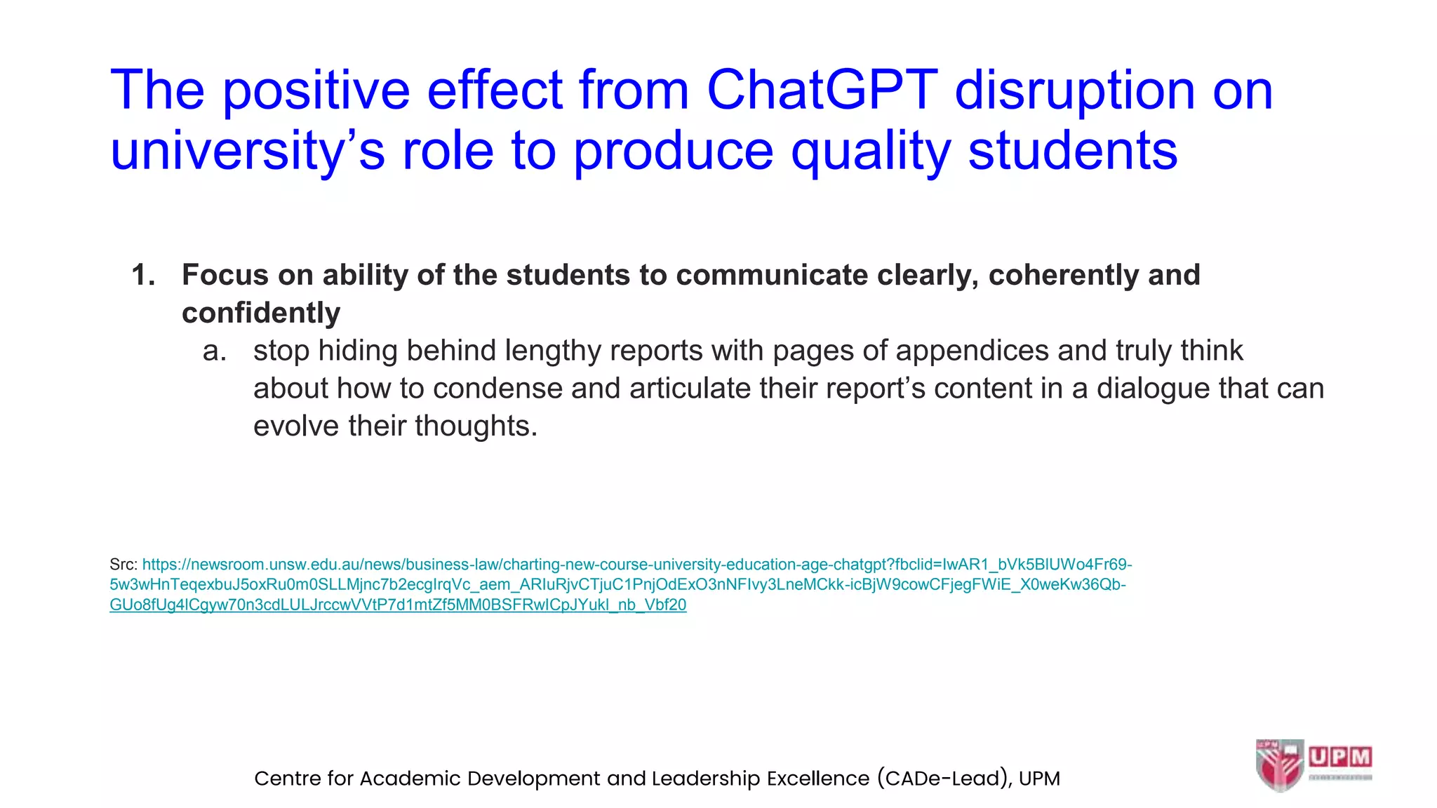 The positive effect from ChatGPT disruption on
university’s role to produce quality students
1. Focus on ability of the students to communicate clearly, coherently and
confidently
a. stop hiding behind lengthy reports with pages of appendices and truly think
about how to condense and articulate their report’s content in a dialogue that can
evolve their thoughts.
Src: https://newsroom.unsw.edu.au/news/business-law/charting-new-course-university-education-age-chatgpt?fbclid=IwAR1_bVk5BlUWo4Fr69-
5w3wHnTeqexbuJ5oxRu0m0SLLMjnc7b2ecgIrqVc_aem_ARIuRjvCTjuC1PnjOdExO3nNFIvy3LneMCkk-icBjW9cowCFjegFWiE_X0weKw36Qb-
GUo8fUg4lCgyw70n3cdLULJrccwVVtP7d1mtZf5MM0BSFRwICpJYukl_nb_Vbf20
Centre for Academic Development and Leadership Excellence (CADe-Lead), UPM
 