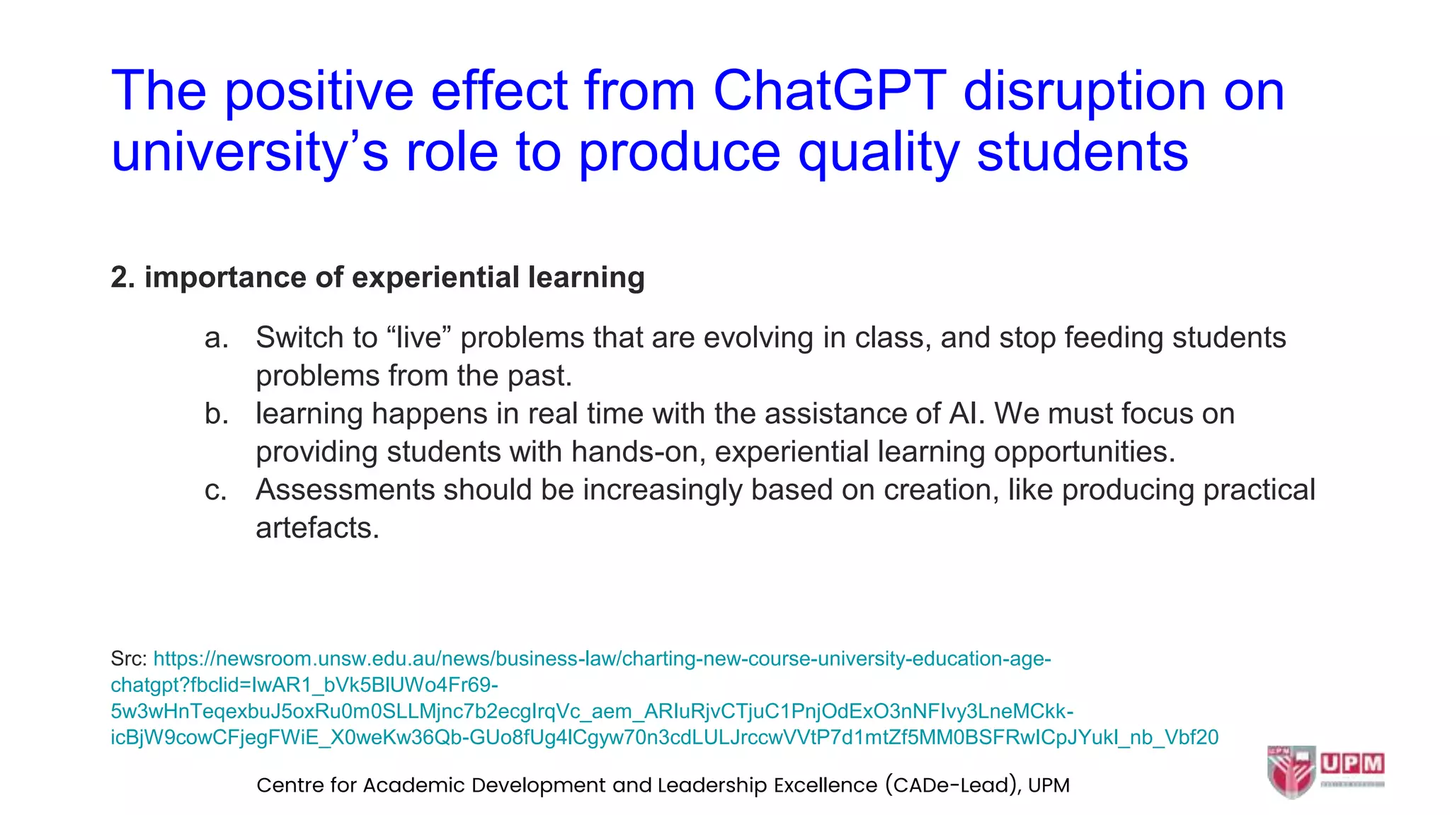 The positive effect from ChatGPT disruption on
university’s role to produce quality students
2. importance of experiential learning
a. Switch to “live” problems that are evolving in class, and stop feeding students
problems from the past.
b. learning happens in real time with the assistance of AI. We must focus on
providing students with hands-on, experiential learning opportunities.
c. Assessments should be increasingly based on creation, like producing practical
artefacts.
Src: https://newsroom.unsw.edu.au/news/business-law/charting-new-course-university-education-age-
chatgpt?fbclid=IwAR1_bVk5BlUWo4Fr69-
5w3wHnTeqexbuJ5oxRu0m0SLLMjnc7b2ecgIrqVc_aem_ARIuRjvCTjuC1PnjOdExO3nNFIvy3LneMCkk-
icBjW9cowCFjegFWiE_X0weKw36Qb-GUo8fUg4lCgyw70n3cdLULJrccwVVtP7d1mtZf5MM0BSFRwICpJYukl_nb_Vbf20
Centre for Academic Development and Leadership Excellence (CADe-Lead), UPM
 