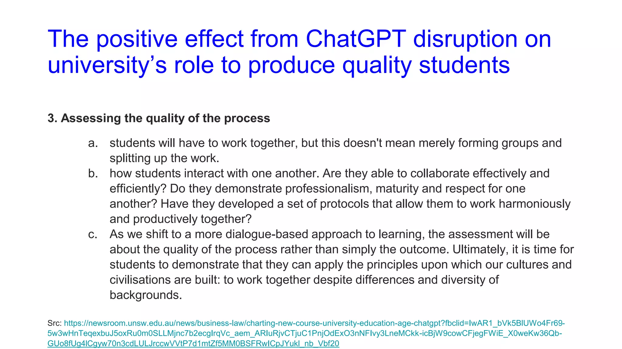 The positive effect from ChatGPT disruption on
university’s role to produce quality students
3. Assessing the quality of the process
a. students will have to work together, but this doesn't mean merely forming groups and
splitting up the work.
b. how students interact with one another. Are they able to collaborate effectively and
efficiently? Do they demonstrate professionalism, maturity and respect for one
another? Have they developed a set of protocols that allow them to work harmoniously
and productively together?
c. As we shift to a more dialogue-based approach to learning, the assessment will be
about the quality of the process rather than simply the outcome. Ultimately, it is time for
students to demonstrate that they can apply the principles upon which our cultures and
civilisations are built: to work together despite differences and diversity of
backgrounds.
Src: https://newsroom.unsw.edu.au/news/business-law/charting-new-course-university-education-age-chatgpt?fbclid=IwAR1_bVk5BlUWo4Fr69-
5w3wHnTeqexbuJ5oxRu0m0SLLMjnc7b2ecgIrqVc_aem_ARIuRjvCTjuC1PnjOdExO3nNFIvy3LneMCkk-icBjW9cowCFjegFWiE_X0weKw36Qb-
GUo8fUg4lCgyw70n3cdLULJrccwVVtP7d1mtZf5MM0BSFRwICpJYukl_nb_Vbf20
 
