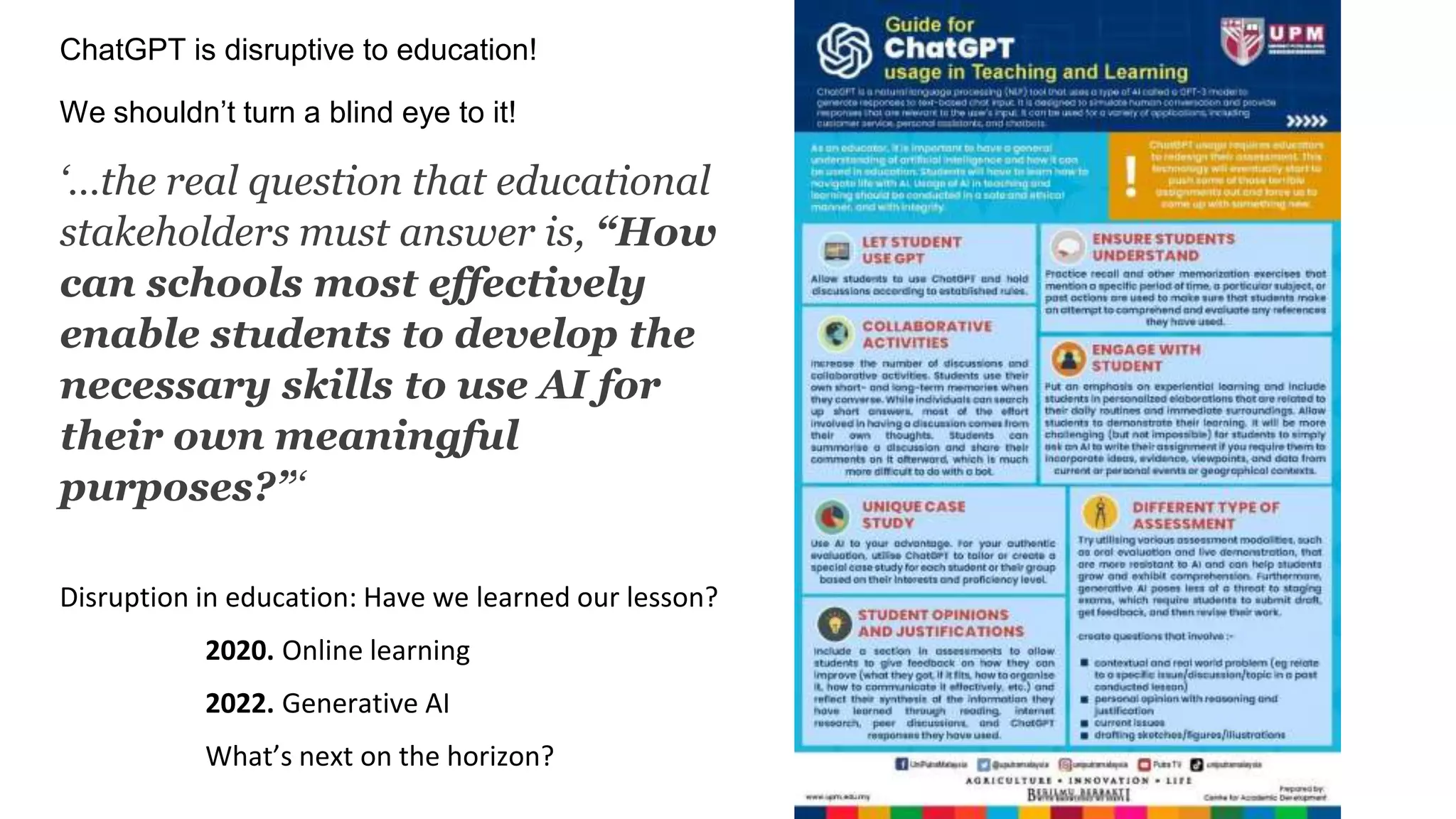 ChatGPT is disruptive to education!
We shouldn’t turn a blind eye to it!
‘…the real question that educational
stakeholders must answer is, “How
can schools most effectively
enable students to develop the
necessary skills to use AI for
their own meaningful
purposes?”‘
Disruption in education: Have we learned our lesson?
2020. Online learning
2022. Generative AI
What’s next on the horizon?
 