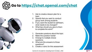Go to https://chat.openai.com/chat
1. Ask to create a lesson plan for a
topic
2. Specify that you want to conduct
group work among students
3. If you want the student to self-learn,
what needs to be changed?
4. What tips should you give to them
to complete the work?
1. Generate questions about the topic
2. Make the question harder
3. Change to multiple choice
questions
4. What are the answers to those
questions?
5. Create a rubric for this assessment
Centre for Academic Development (CADe) , UPM
 