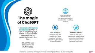 can generate new text
based on the input they
receive
“GENERATIVE”
because they are
trained on a large
corpus of text data
before being fine-tuned
for specific tasks
"PRETRAINED"
because they use a
transformer based neural
network architecture to
process input text and
generate output text.
"TRANSFORMERS"
A Generative Pretrained
Transformer (GPT) is a
type of large language
model (LLM) that uses
deep learning to
generate human-like
text.
ChatGPT3 was
announced on
30/Nov/2022.
The magic
of ChatGPT
Centre for Academic Development and Leadership Excellence (CADe-Lead), UPM
 