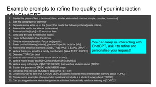 Example prompts to refine the quality of your interaction
with ChatGPT
1. Revise this piece of text to be more [clear, shorter, elaborated, concise, simple, complex, humorous]
2. Edit this paragraph for grammar
3. Generate some write up on the [topic] that meets the following criteria [paste criteria].
4. Rewrite this text in the style of [style name]
5. Summarize the [topic] in 50 words or less.
6. Write step-by-step directions for [topic]
7. I need further details than the above.
8. Give me more explanation. Focus on [specific]
9. Based on the following [criteria], give me 5 specific facts for [info]
10. Rewrite this email so it is more [ADJECTIVE] [PASTE EMAIL DRAFT]
11. Write a thank you email to a family member who [WAY THEY HELPED]
12. Describe [TOPIC] in detail
13. Write 10 discussion questions to talk about [TOPIC]
14. Write a model essay on [TOPIC] that includes [FEATURES]
15. Write a song in the style of [ARTIST/GENRE] that teaches students about [TOPIC]
16. Explain the process of [TASK] in [NUMBER] steps
17. Condense this into just [NUMBER] steps [PASTE TEXT]
18. Create a survey to see what [GRADE LEVEL] students would be most interested in learning about [TOPIC]
19. Provide some examples of open-ended questions to include in a student survey about [TOPIC]
20. Can you suggest some interactive games or activities that can help reinforce learning in [TOPIC]?
28
You can keep on interacting with
ChatGPT, ask it to refine and
personalise your request!
 