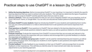 Practical steps to use ChatGPT in a lesson (by ChatGPT)
1. Define the learning objectives: Before incorporating ChatGPT in your teaching, it is important to identify the specific
learning objectives that you want to achieve with your students. This will help you determine the types of questions
that you want to pose to ChatGPT and the specific topics that you want to cover.
2. Choose a platform: There are several platforms that you can use to integrate ChatGPT into your teaching, such as
Zoom, Microsoft Teams, or Google Meet. You can also use educational chatbot platforms like MobileMonkey or
Tars.
3. Introduce ChatGPT to your students: Begin by introducing ChatGPT to your students and explaining how it works.
You can use a brief presentation or a video to demonstrate how to ask questions and receive responses from
ChatGPT.
4. Pose questions to ChatGPT: Pose questions to ChatGPT that are related to the learning objectives you have
identified. This could include questions related to specific topics, as well as questions related to critical thinking and
problem-solving.
5. Evaluate responses: Evaluate the responses from ChatGPT to ensure that they are accurate and relevant to the
questions posed. Discuss the responses with your students and encourage them to provide feedback on whether
the responses were helpful or not.
6. Use ChatGPT for individual and group work: ChatGPT can be used for individual learning and research, as well as
for collaborative group work. Encourage your students to work together to ask questions and explore different
topics using ChatGPT.
7. Provide feedback: Provide feedback to your students on their use of ChatGPT, and encourage them to provide
feedback on their experiences. This will help you identify areas for improvement and make any necessary
adjustments to your teaching approach.
Centre for Academic Development and Leadership Excellence (CADe-Lead), UPM
 