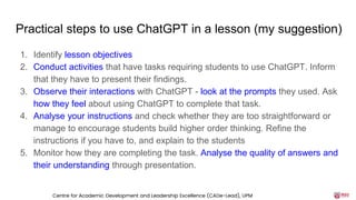 Practical steps to use ChatGPT in a lesson (my suggestion)
1. Identify lesson objectives
2. Conduct activities that have tasks requiring students to use ChatGPT. Inform
that they have to present their findings.
3. Observe their interactions with ChatGPT - look at the prompts they used. Ask
how they feel about using ChatGPT to complete that task.
4. Analyse your instructions and check whether they are too straightforward or
manage to encourage students build higher order thinking. Refine the
instructions if you have to, and explain to the students
5. Monitor how they are completing the task. Analyse the quality of answers and
their understanding through presentation.
Centre for Academic Development and Leadership Excellence (CADe-Lead), UPM
 