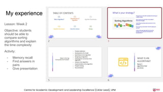 My experience
Lesson: Week 2
Objective: students
should be able to
compare sorting
algorithms and explain
the time complexity
Activity:
- Memory recall
- Find answers in
pairs
- Give presentation
Centre for Academic Development and Leadership Excellence (CADe-Lead), UPM
 